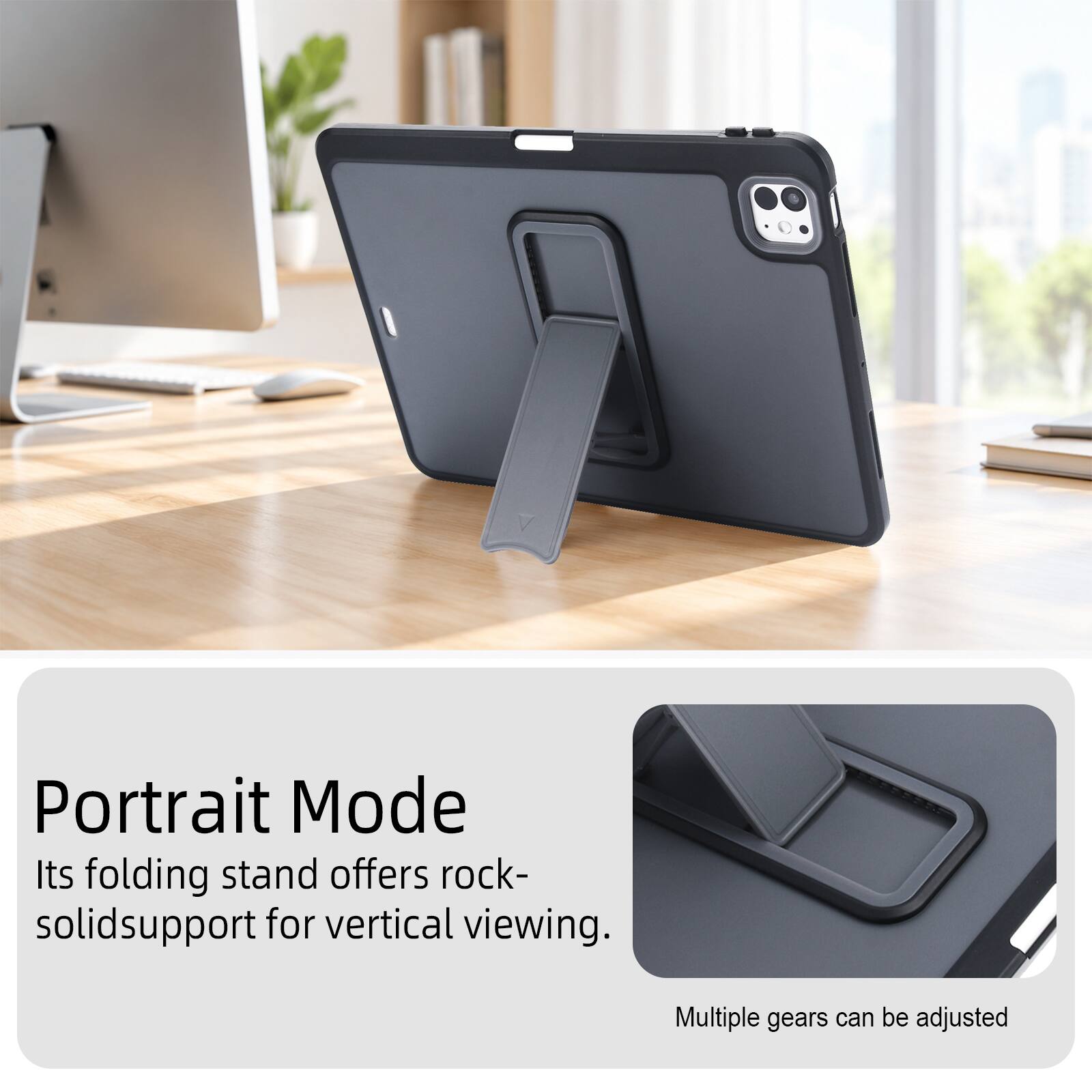 Portrait Mode  
Its folding stand offers rock-solid support for vertical viewing.  
Multiple gears can be adjusted