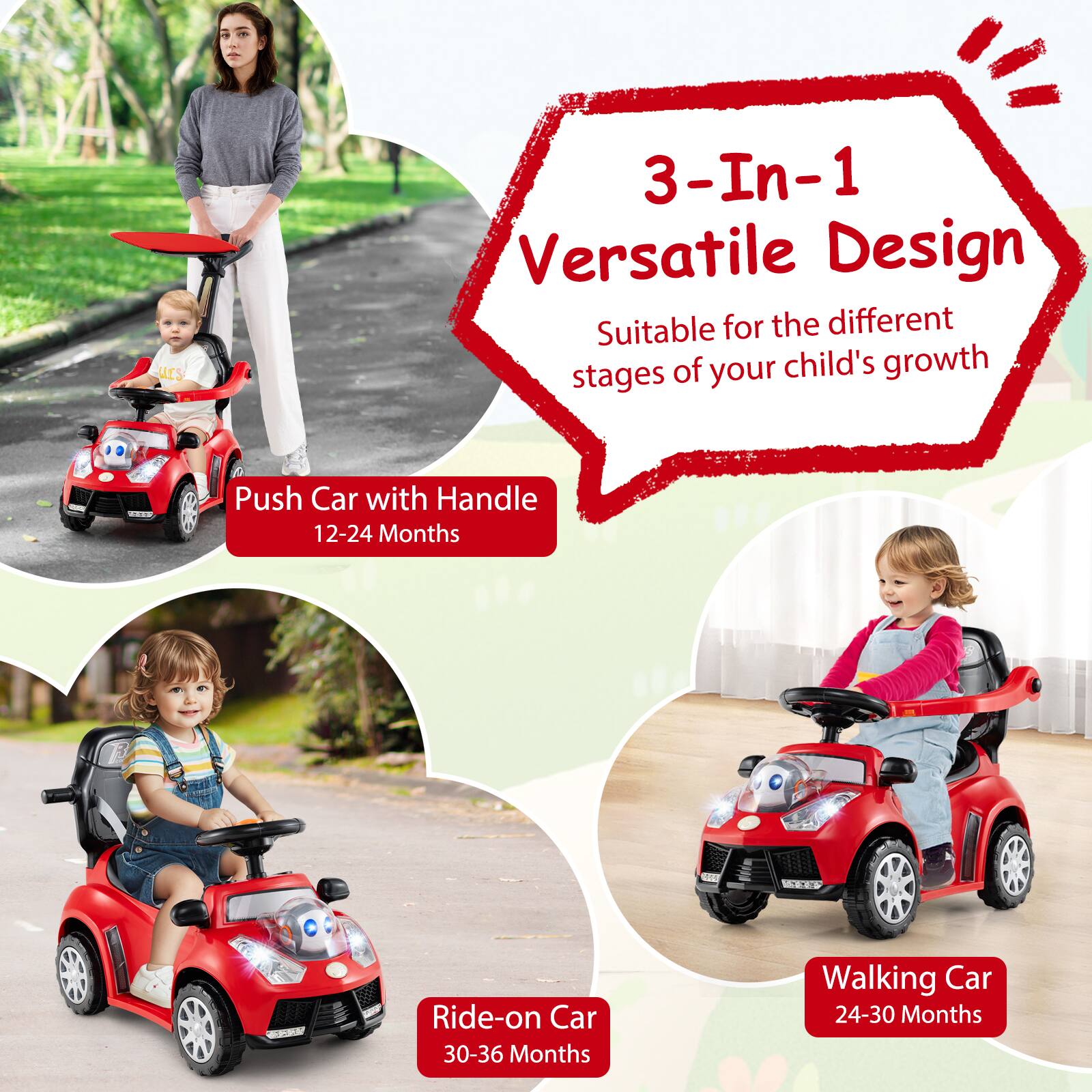 3-In-1 Versatile Design  
Suitable for the different stages of your child's growth  

Push Car with Handle  
12-24 Months  

Ride-on Car  
30-36 Months  

Walking Car  
24-30 Months