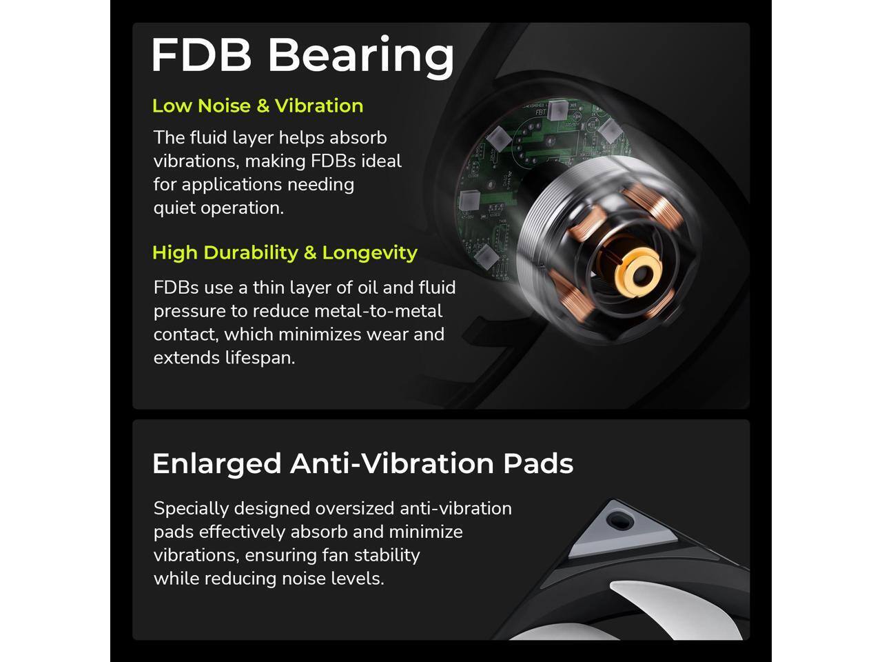FDB Bearing

Low Noise & Vibration  
The fluid layer helps absorb vibrations, making FDBs ideal for applications needing quiet operation.

High Durability & Longevity  
FDBs use a thin layer of oil and fluid pressure to reduce metal-to-metal contact, which minimizes wear and extends lifespan.

Enlarged Anti-Vibration Pads  
Specially designed oversized anti-vibration pads effectively absorb and minimize vibrations, ensuring fan stability while reducing noise levels.