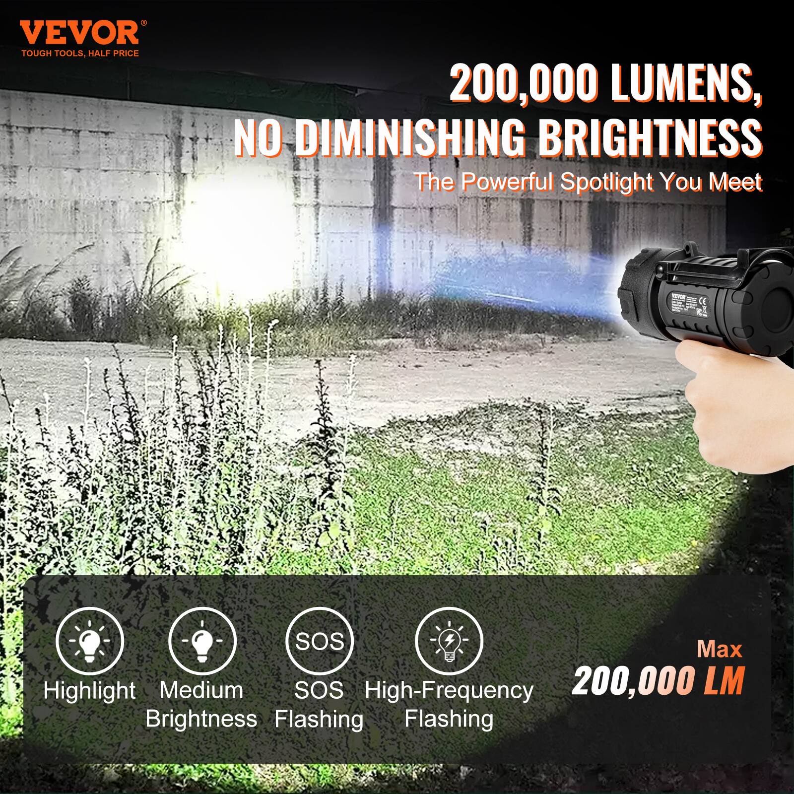 VEVOR TOUGH TOOLS, HALF PRICE

200,000 LUMENS, NO DIMINISHING BRIGHTNESS

The Powerful Spotlight You Meet

Highlight Medium SOS High-Frequency 200,000 LM Brightness Flashing Flashing

Max 200,000 LM