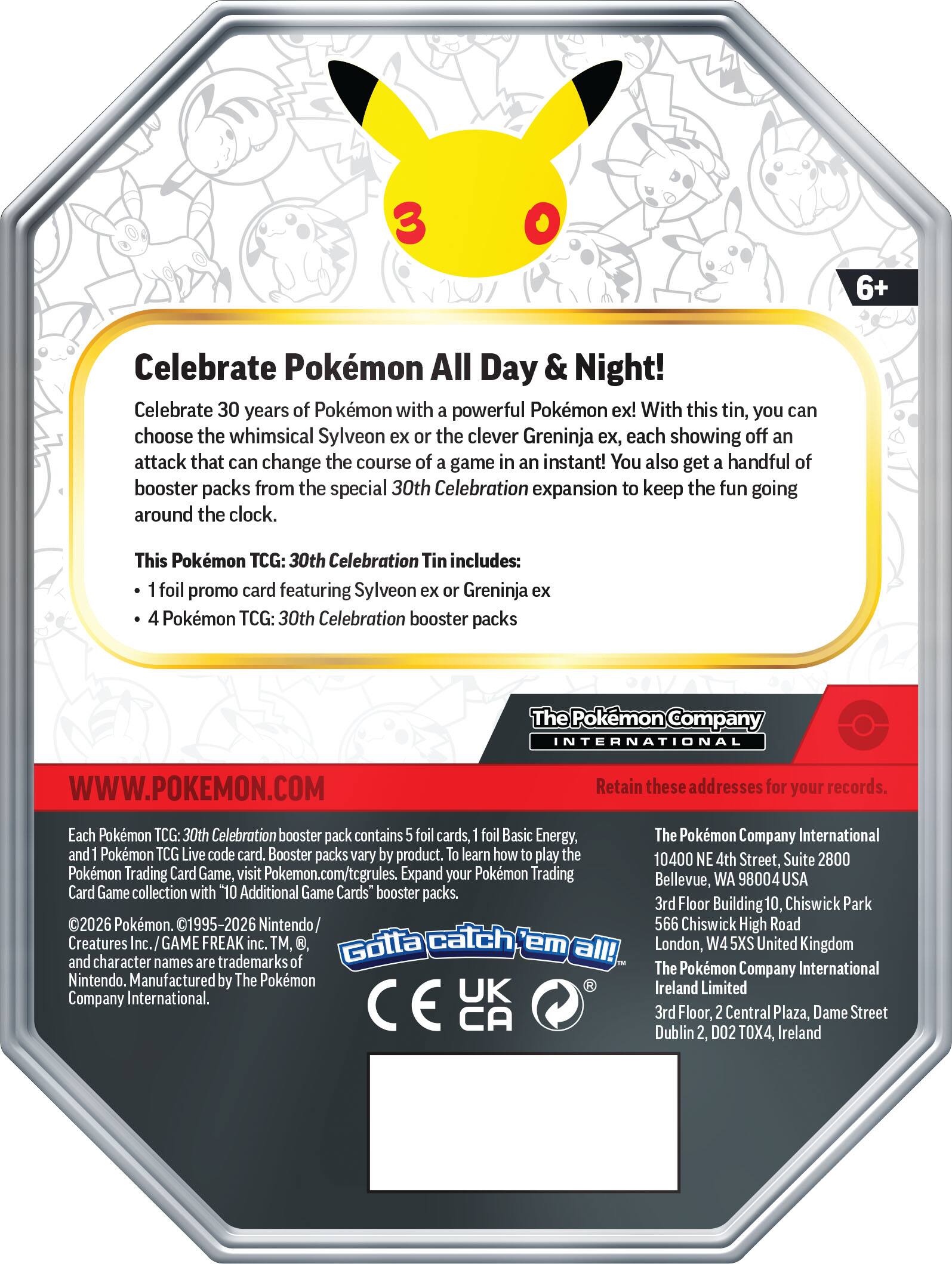 3 6+ Celebrate Pokémon All Day & Night! Celebrate 30 years of Pokémon with a powerful Pokémon ex! With this tin, you can choose the whimsical Sylveon ex or the clever Greninja ex, each showing off an attack that can change the course of a game in an instant! You also get a handful of booster packs from the special 30th Celebration expansion to keep the fun going around the clock.

This Pokémon TCG: 30th Celebration Tin includes:
- 1 foil promo card featuring Sylveon ex or Greninja ex
- 4 Pokémon TCG: 30th Celebration booster packs

The Pokémon Company INTERNATIONAL
WWW.POKEMON.COM

Retain these addresses for your records.

Each Pokémon TCG: 30th Celebration booster pack contains 5 foil cards, 1 foil Basic Energy, and 1 Pokémon TCG Live code card. Booster packs vary by product. To learn how to play the Pokémon Trading Card Game, visit Pokémon.com/tcgrules. Expand your Pokémon Trading Card Game collection with "10 Additional Game Cards" booster packs.

©2026 Pokémon. ©1995-2026 Nintendo / Creatures Inc. / GAME