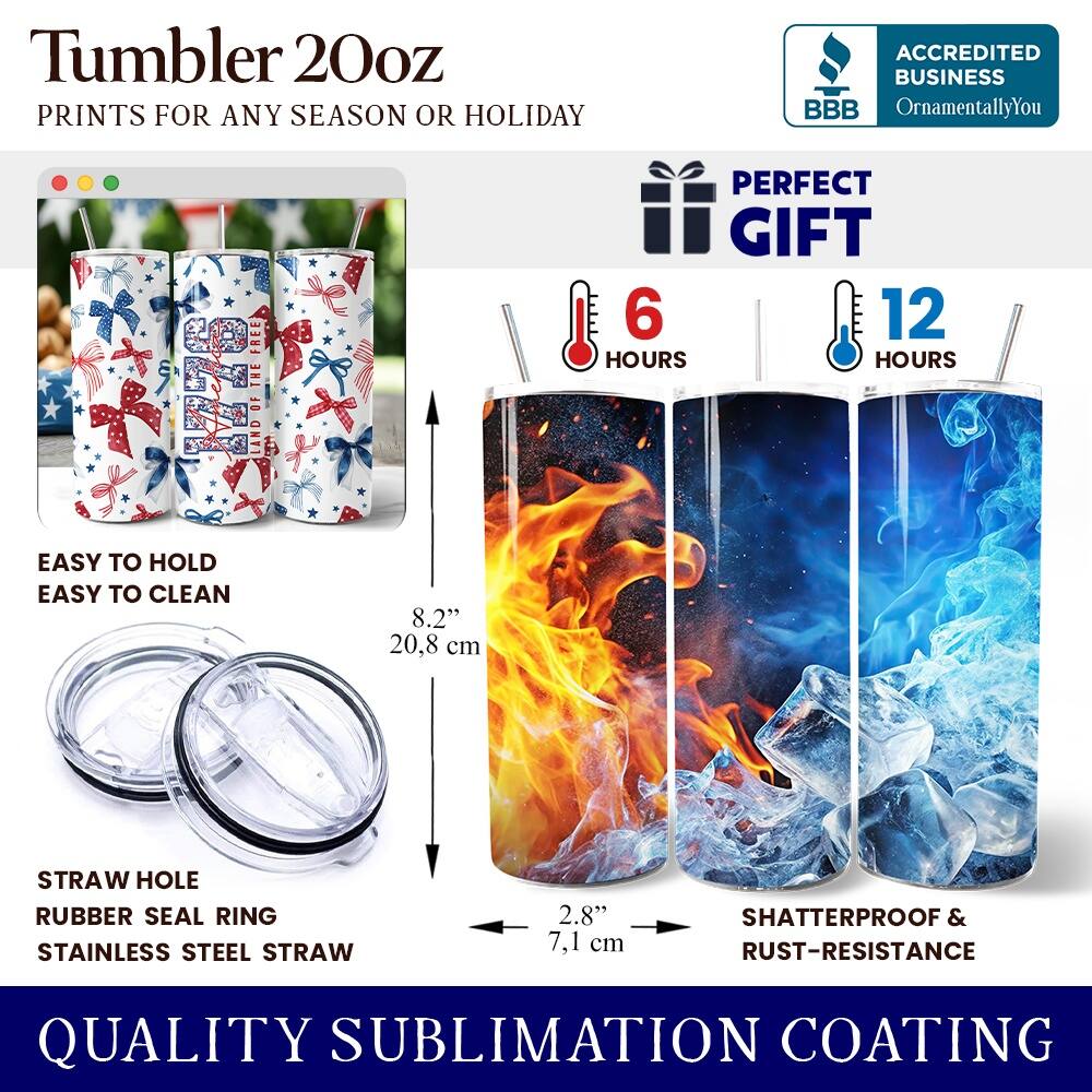 Tumbler 20oz  
PRINTS FOR ANY SEASON OR HOLIDAY  

ACCREDITED BUSINESS  
BBB  
OrnamentallyYou  

PERFECT GIFT  

6 HOURS  
12 HOURS  

EASY TO HOLD  
EASY TO CLEAN  

8.2" (20.8 cm)  
STRAW HOLE  
RUBBER SEAL RING  
STAINLESS STEEL STRAW  
2.8" (7.1 cm)  

SHATTERPROOF & RUST-RESISTANCE  

QUALITY SUBLIMATION COATING