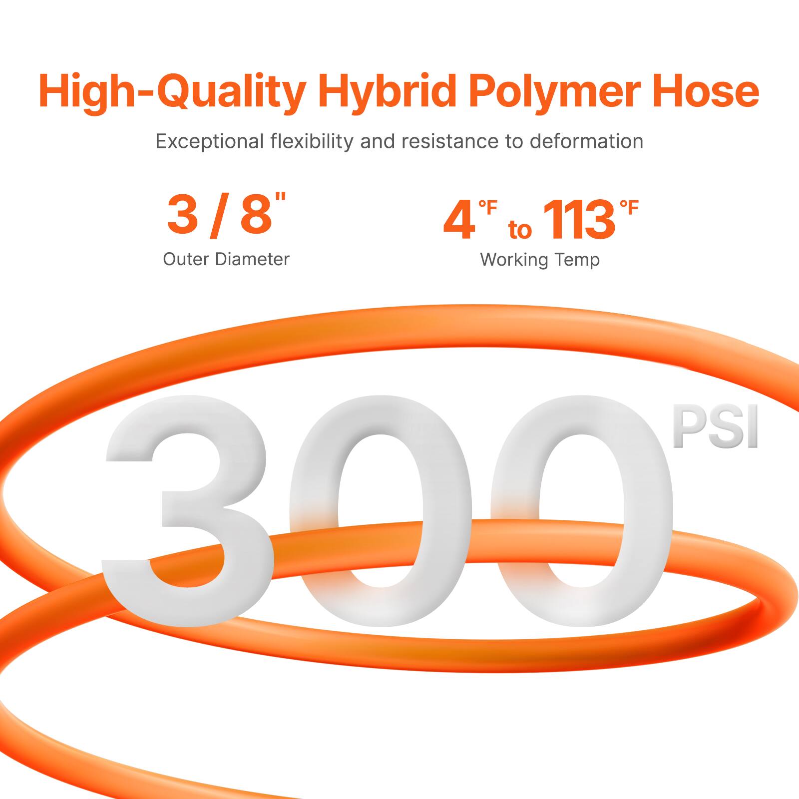 High-Quality Hybrid Polymer Hose  
Exceptional flexibility and resistance to deformation  

3/8"  
Outer Diameter  

4°F to 113°F  
Working Temp  

300 PSI