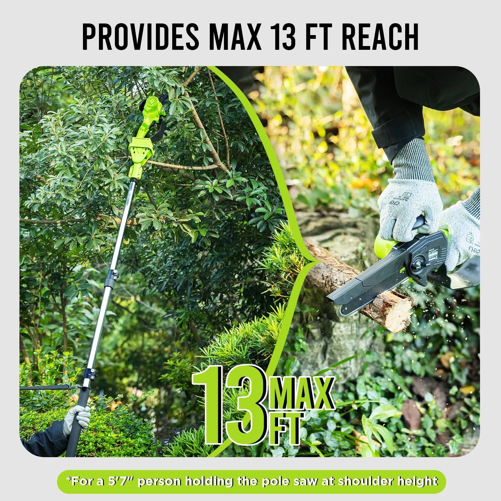 PROVIDES MAX 13 FT REACH

13 MAX FT

*For a 5'7" person holding the pole saw at shoulder height