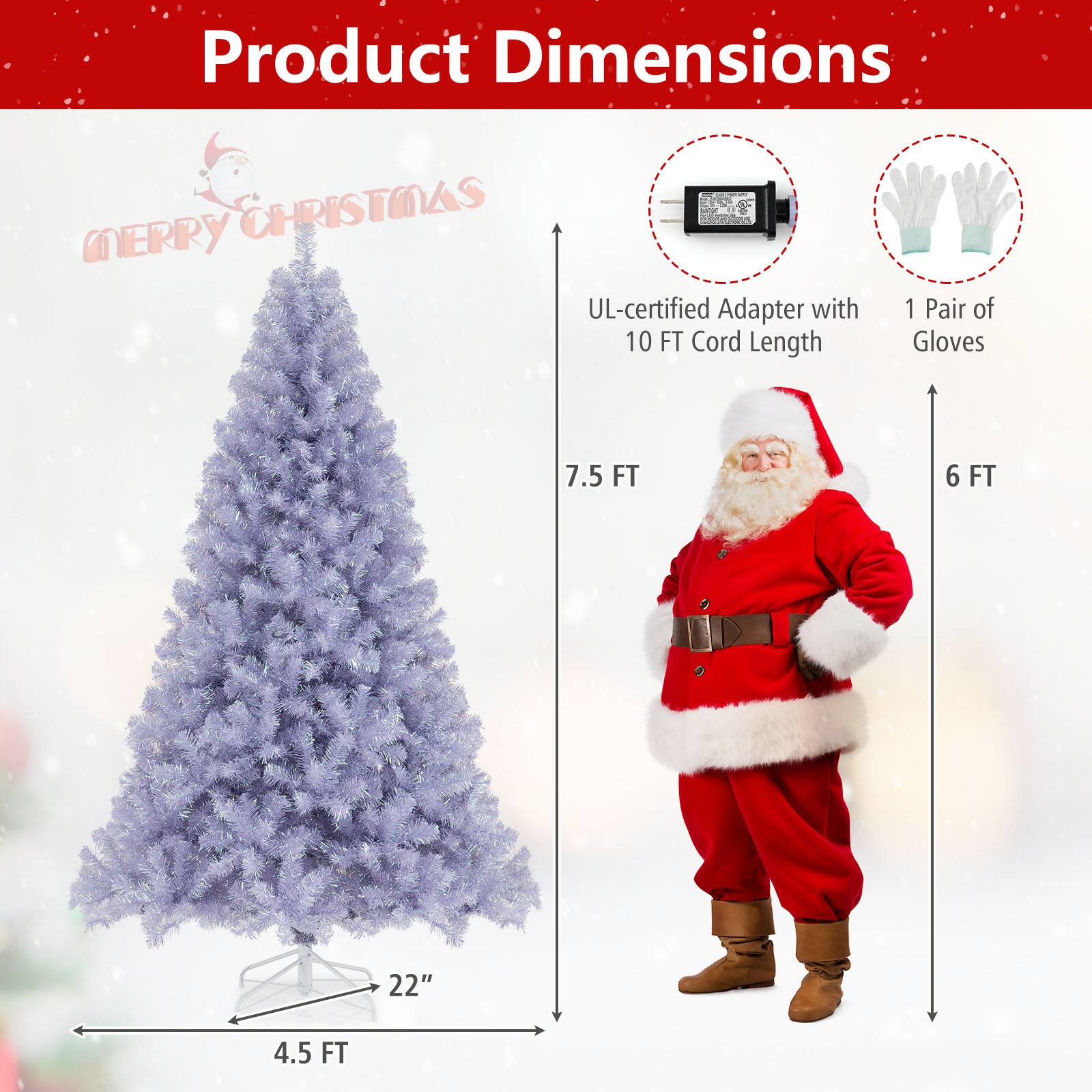 Product Dimensions  
Merry Christmas  

- UL-certified Adapter with 10 FT Cord Length  
- 1 Pair of Gloves  
- 4.5 FT (Tree Base)  
- 22" (Tree Width)  
- 7.5 FT (Tree Height)  
- 6 FT (Santa Claus Height)