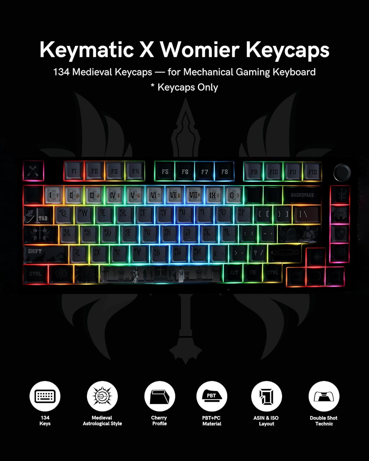 Keymatic X Womier Keycaps  
134 Medieval Keycaps for Mechanical Gaming Keyboard  
* Keycaps Only  

FI F2 FB FY FS F6 F7 F8 FB FIO FII F12  
I ! II 9 III IV 3 V IV VII VIII IX D BACKSPACE TAB Q 'W  R a y  "I  ( [ ) ] /1 S D I D a K 2 - SHIFT Z X  > ? / CYRL ALT FN CTRL  

PBT+PC Material  
ASIN & ISO Layout  
Double Shot Technic  

134 Keys  
Medieval Astrological Style  
Cherry Profile
