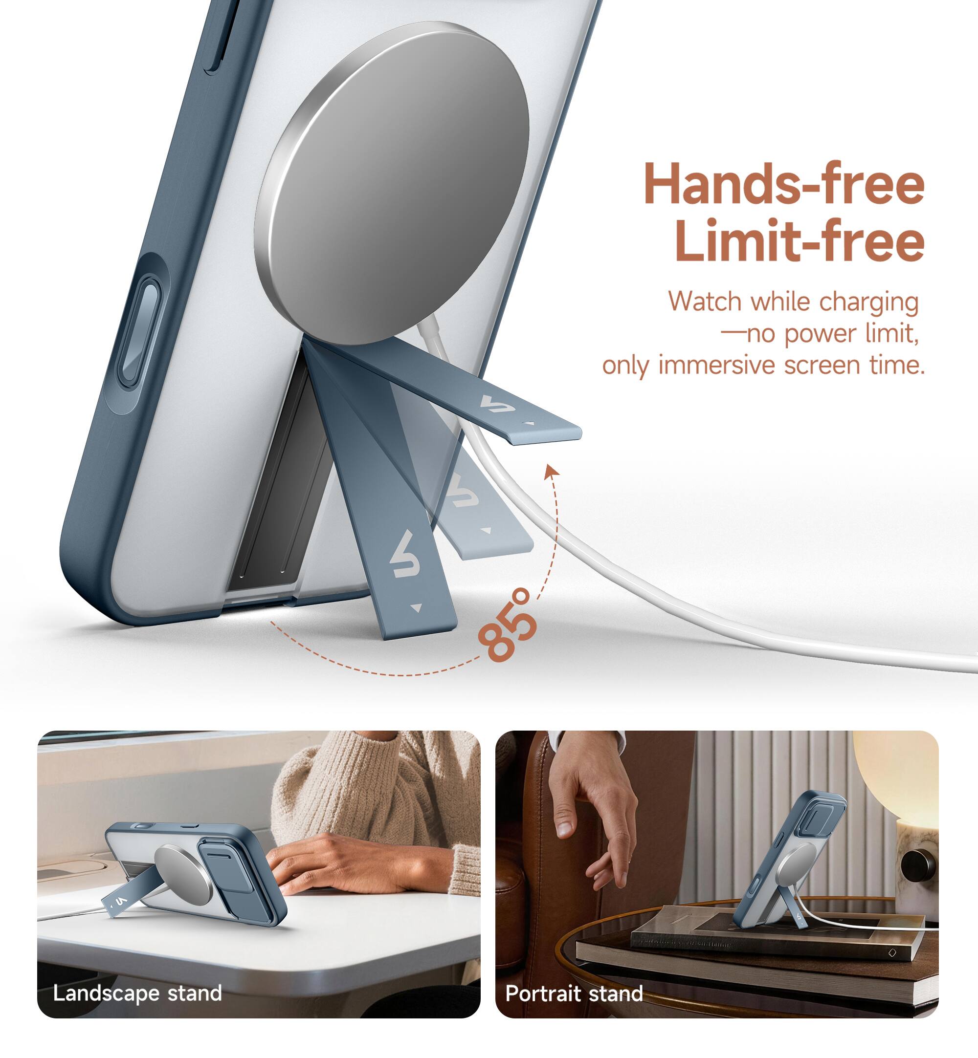Hands-free Limit-free  
Watch while charging - no power limit, only immersive screen time.  
85°  
Landscape stand  
Portrait stand