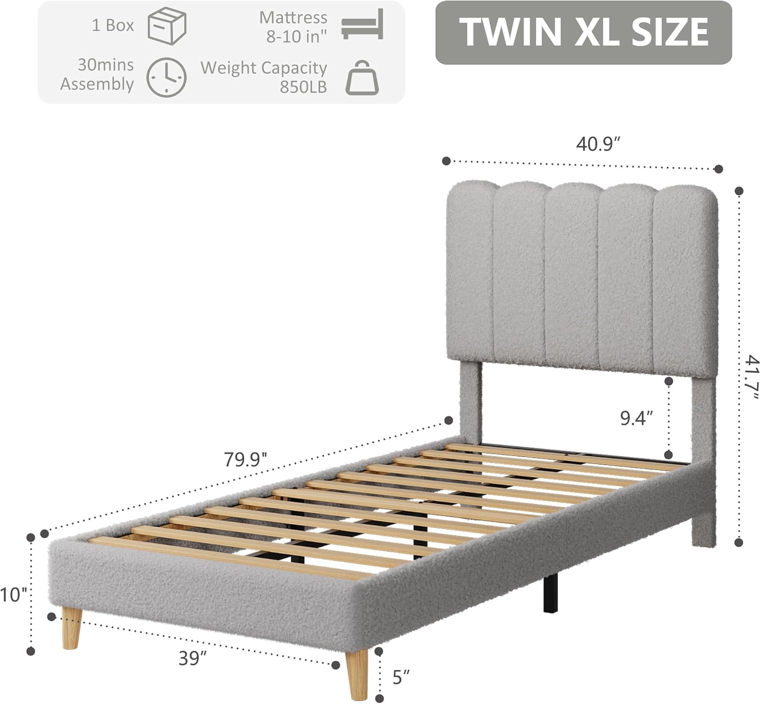 1 Box  
30mins Assembly  
Mattress 8-10 in"  
Weight Capacity 850LB  
TWIN XL SIZE  
40.9" x 9.4" x 41.7"  
79.9" x 39" x 10"  
5"