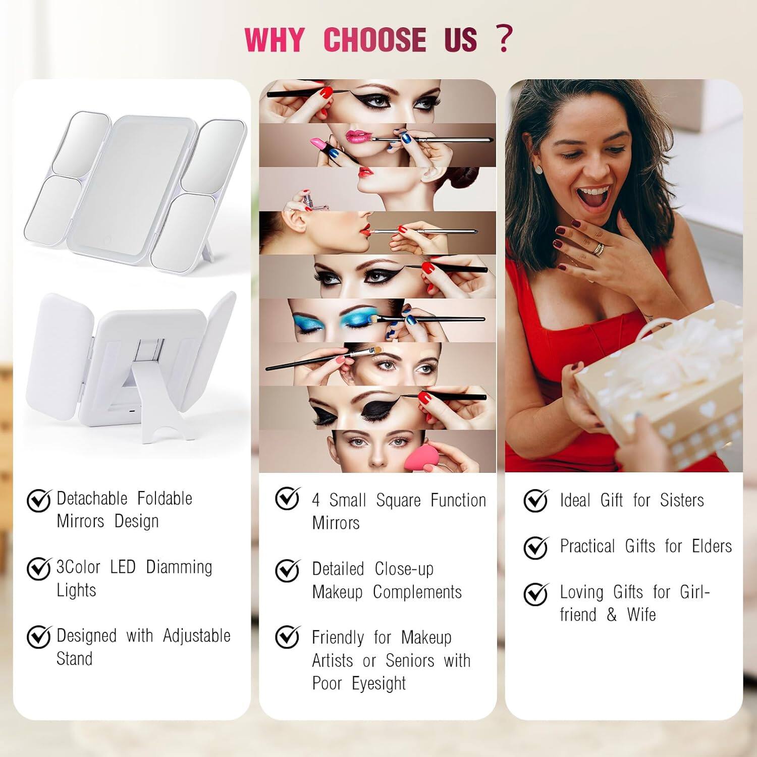 **WHY CHOOSE US?**

- Detachable Foldable Mirrors Design
- 3Color LED Diamming Lights
- Designed with Adjustable Stand
- 4 Small Square Function Mirrors
- Detailed Close-up Makeup Complements
- Friendly for Makeup Artists or Seniors with Poor Eyesight
- Ideal Gift for Sisters
- Practical Gifts for Elders
- Loving Gifts for Girlfriend & Wife