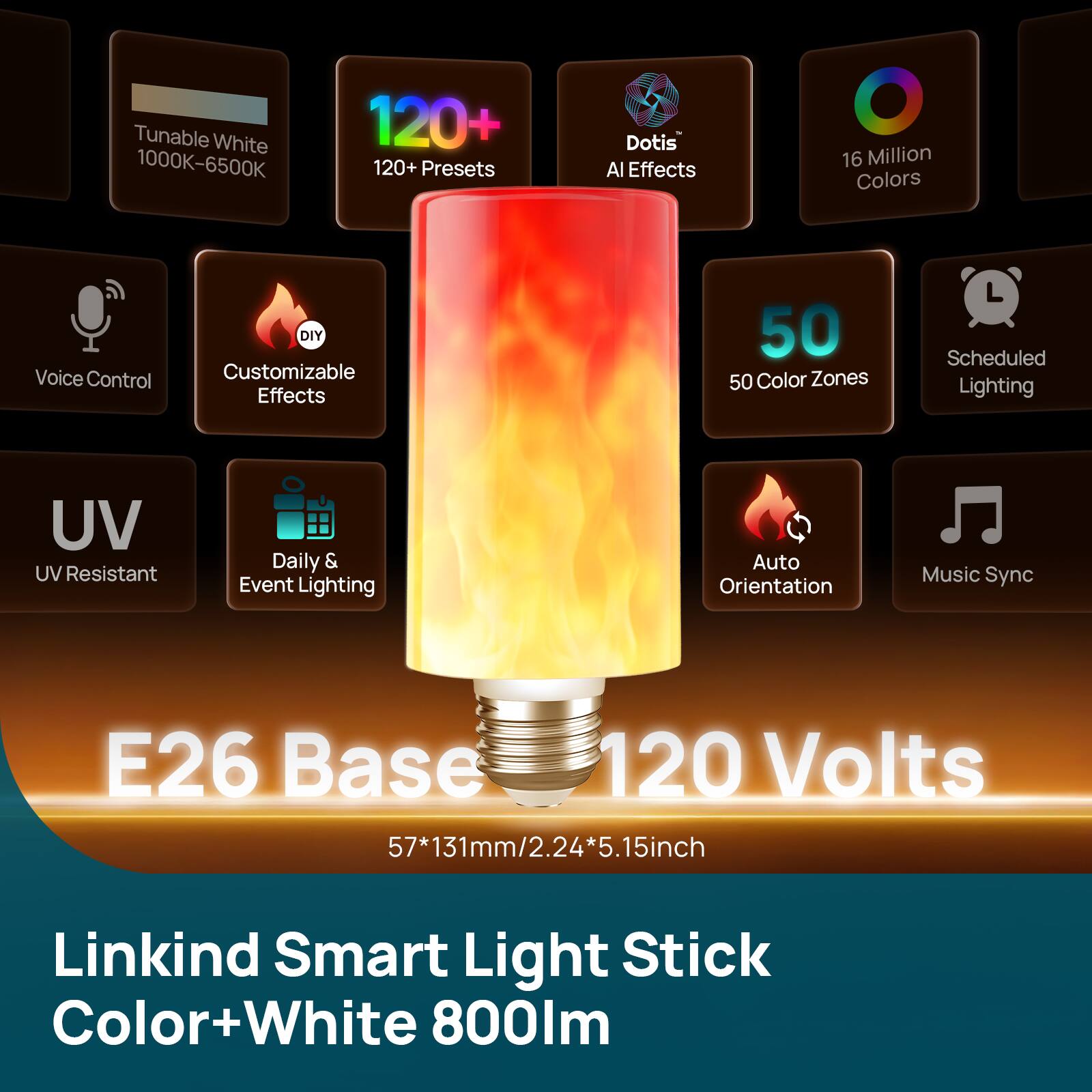Tunable White 1000K-6500K  
120+ Presets  
Dotis AI Effects  
16 Million Colors  
Voice Control  
DIY Customizable Effects  
50 Color Zones  
Scheduled Lighting  
UV Resistant  
Daily & Event Lighting  
Auto Orientation  
Music Sync  
E26 Base 120 Volts 57*131mm/2.24*5.15inch  
Linkind Smart Light Stick Color+White 800lm