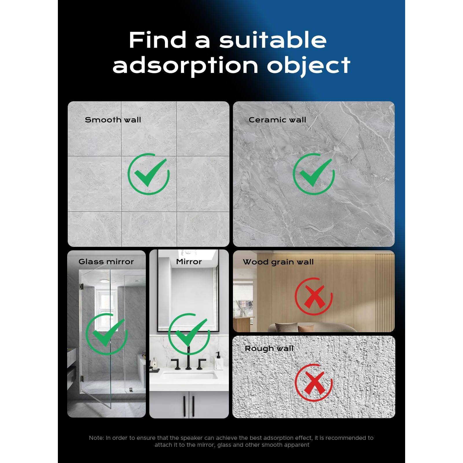 Find a suitable adsorption object

- Smooth wall ✔️
- Ceramic wall ✔️
- Glass mirror ✔️
- Mirror ✔️
- Wood grain wall ❌
- Rough wall ❌

Note: In order to ensure that the speaker can achieve the best adsorption effect, it is recommended to attach it to the mirror, glass and other smooth apparent.