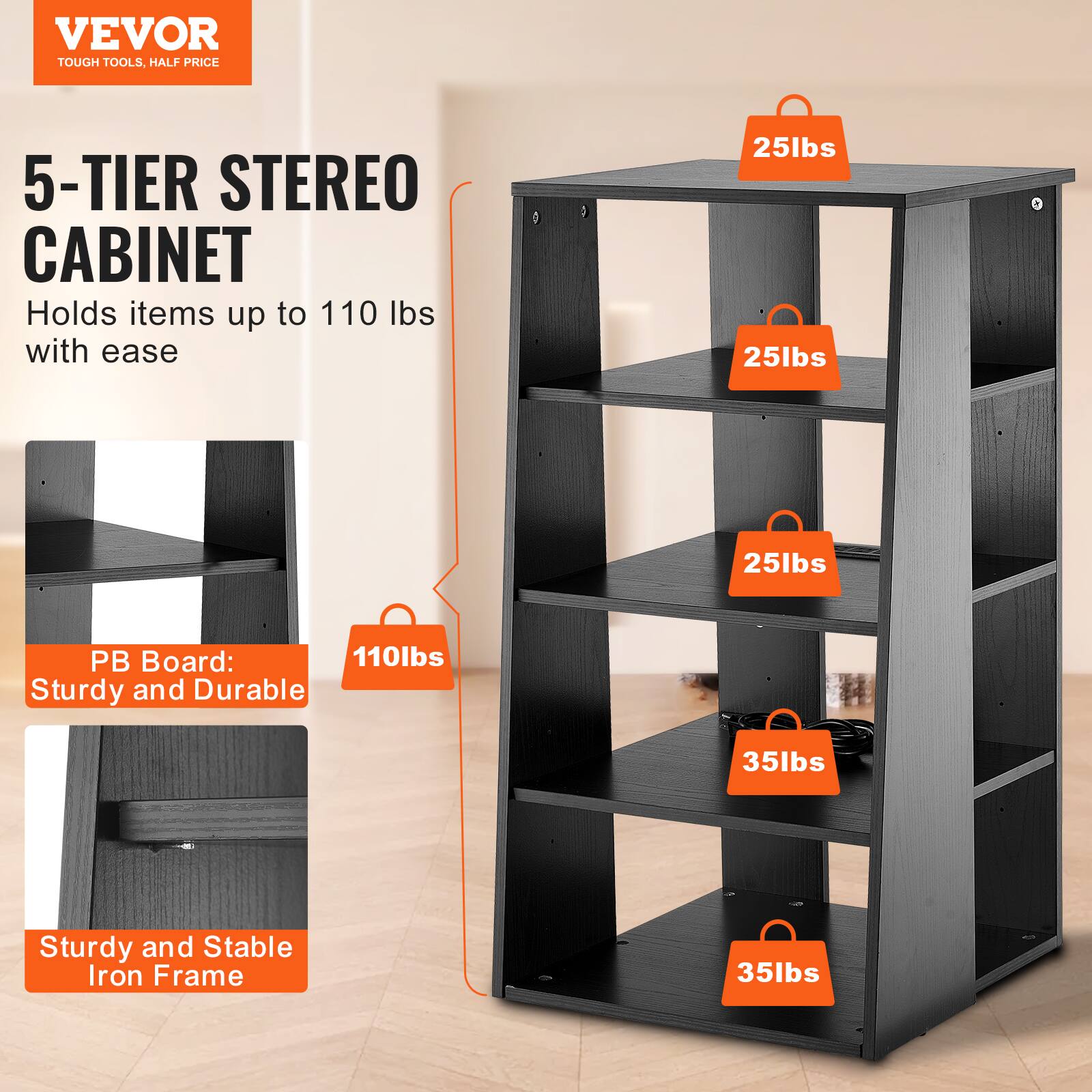 VEVOR  
TOUGH TOOLS, HALF PRICE  

5-TIER STEREO CABINET  
Holds items up to 110 lbs with ease  

PB Board:  
Sturdy and Durable  

Sturdy and Stable Iron Frame  

25lbs  
25lbs  
25lbs  
35lbs  
35lbs  
110lbs