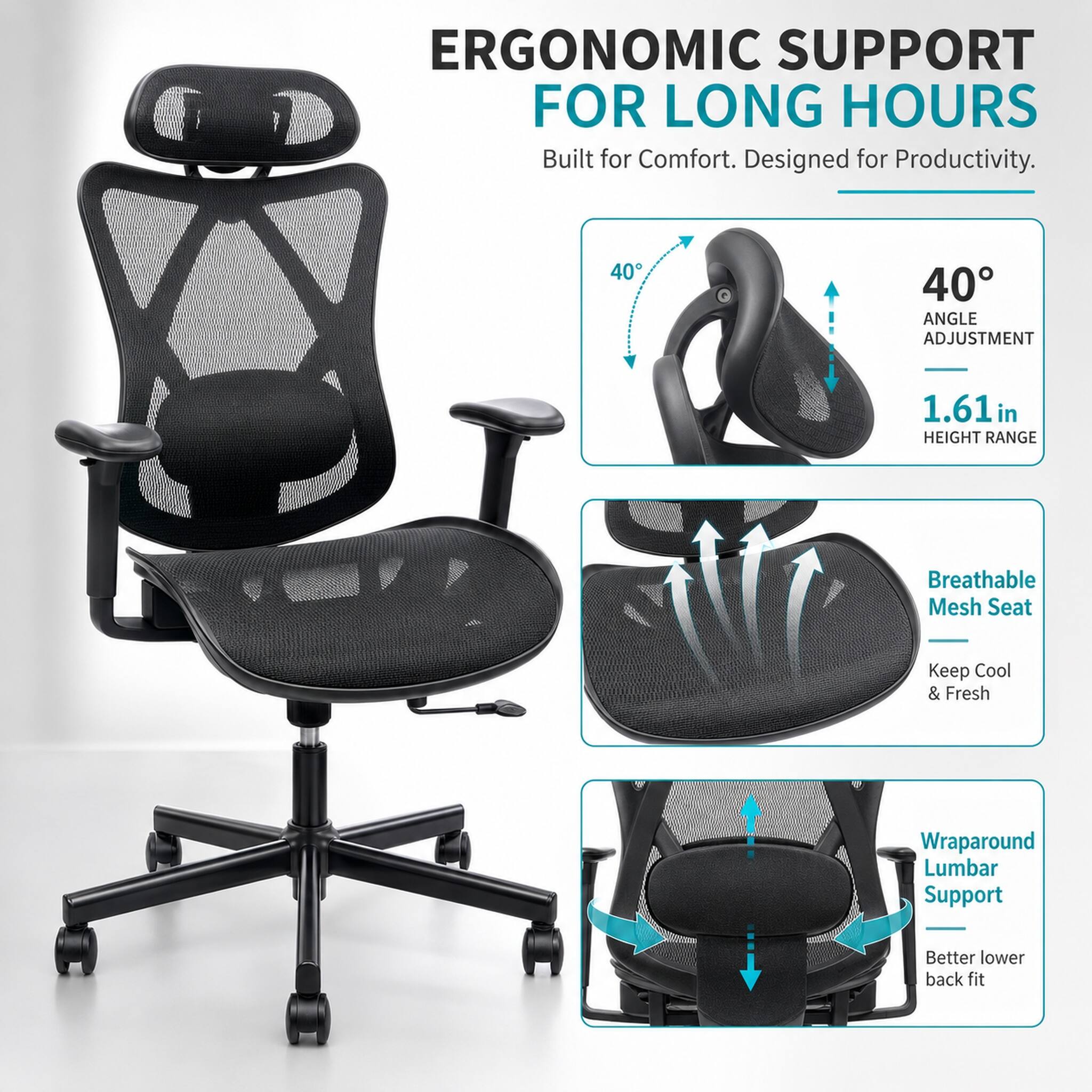 ERGONOMIC SUPPORT FOR LONG HOURS  
Built for Comfort. Designed for Productivity.  

40° ANGLE ADJUSTMENT  
1.61 in HEIGHT RANGE  

Breathable Mesh Seat  
Keep Cool & Fresh  

Wraparound Lumbar Support  
Better lower back fit