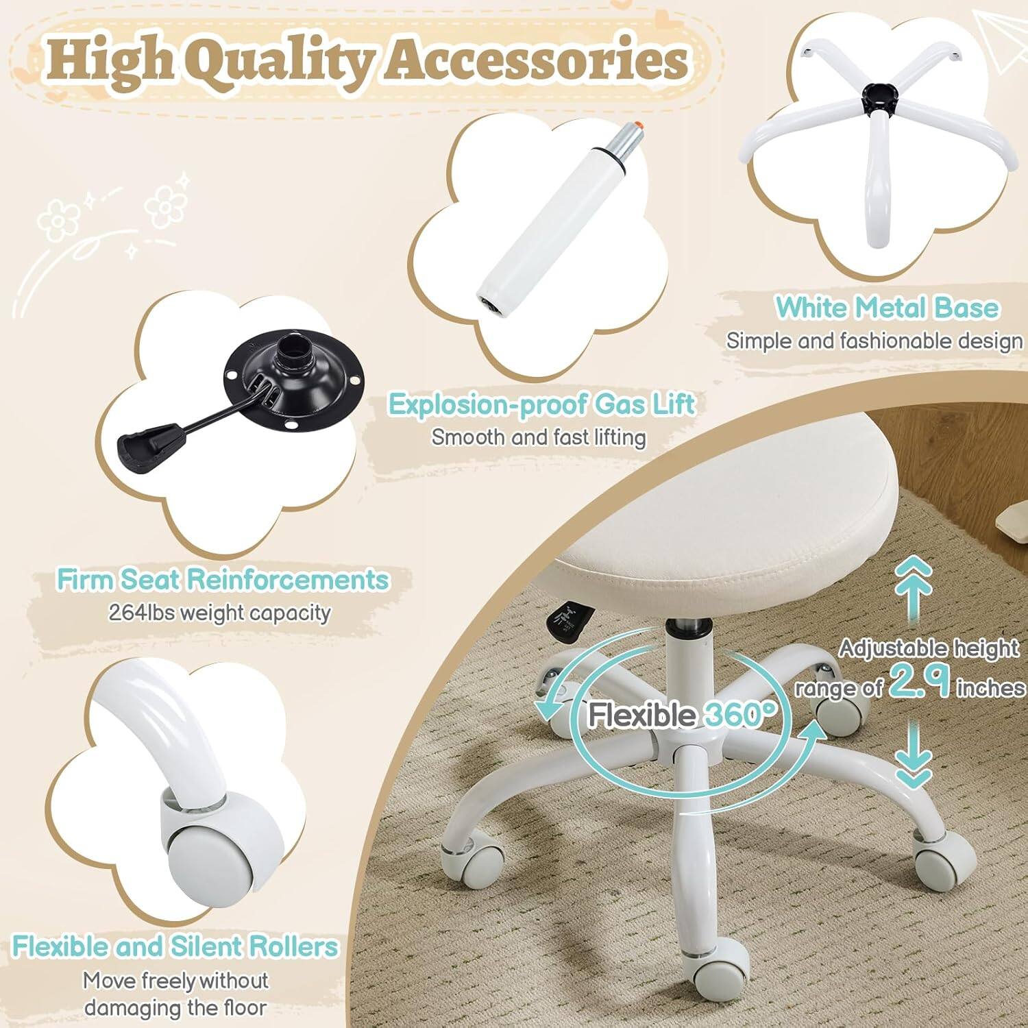 High Quality Accessories  
White Metal Base  
Simple and fashionable design  
Explosion-proof Gas Lift  
Smooth and fast lifting  
Firm Seat Reinforcements  
264lbs weight capacity  
Adjustable height range of 2.9 inches  
Flexible 360°  
Flexible and Silent Rollers  
Move freely without damaging the floor