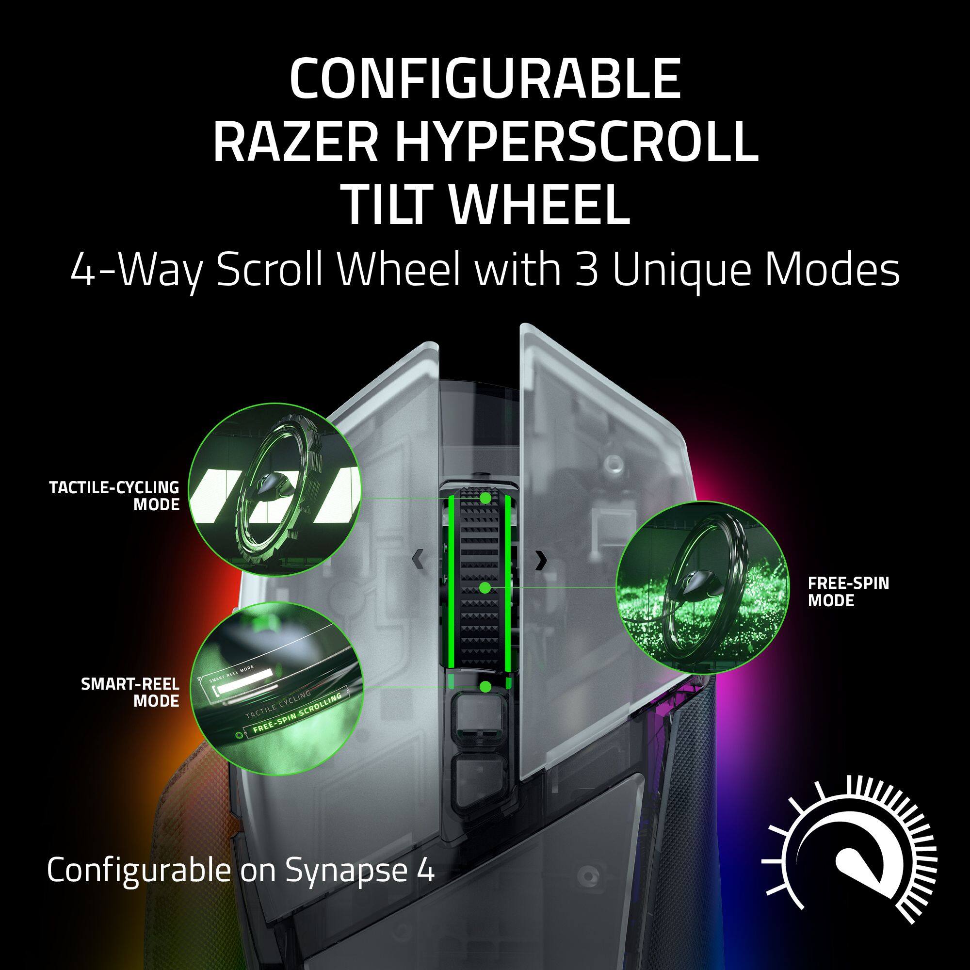 CONFIGURABLE RAZER HYPERSCROLL TILT WHEEL

4-Way Scroll Wheel with 3 Unique Modes

- TACTILE-CYCLING MODE
- FREE-SPIN MODE
- SMART-REEL MODE

Configurable on Synapse 4