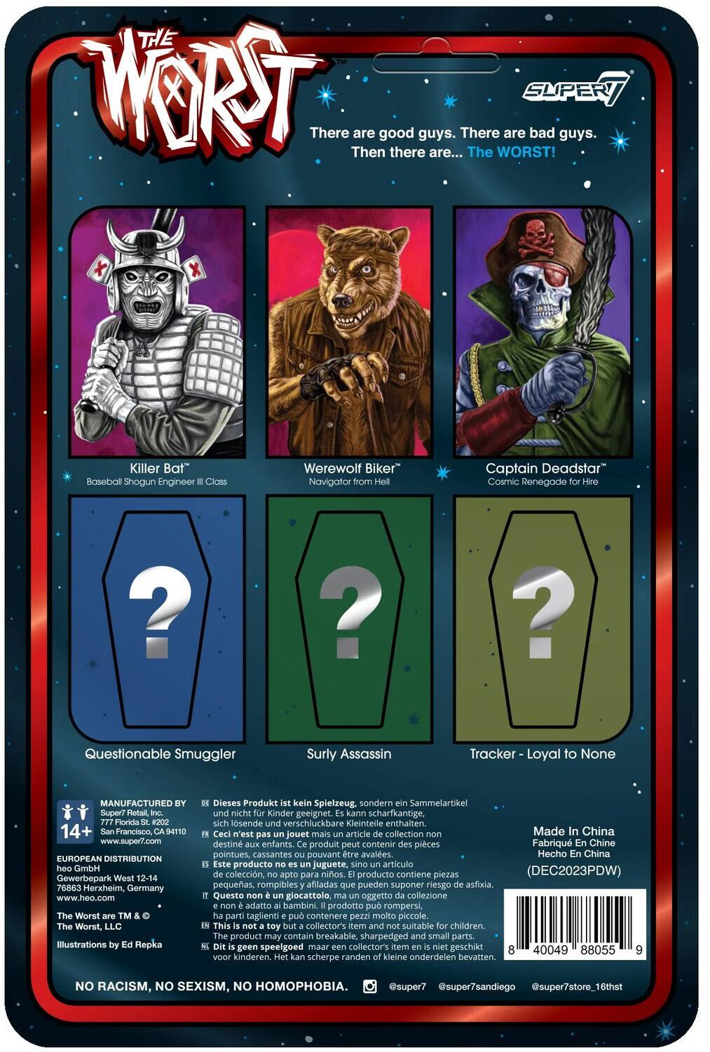 The Worst

There are good guys. There are bad guys. Then there are... The WORST!

Killer Bat Baseball Shogun Engineer III Class
Werewolf Biker
Captain Deadstar Cosmic Renegade for Hire

Questionable Smuggler
Surly Assassin
Tracker - Loyal to None

MANUFACTURED BY
Super7 Retail, Florida
14+ Francisco, 94110
www.super7.com

EUROPEAN DISTRIBUTION
heo GmbH Gewerbepark West 12-14
76863 Herxheim, Germany
www.heo.com

The Worst™
The Worst, LLC

Illustrations by Repka

Dieses Produkt kein Spielzeug, sondern Sammelartikel und nicht Kinder geeignet. Kann scharfkantige, sich lösende und verschluckbare Kleinteile enthalten.

Ceci n'est pas jouet mais article de collection. Made in China destiné aux enfants. Produit peut contenir des pièces.

Hecho en China. Este producto no es juguete, sino artículo de colección, apto para niños. Producto contiene piezas pequeñas, rompibles y afiladas que pueden suponer un peligro.

NO RACISM, NO SEXISM, NO HOMOPHOBIA.