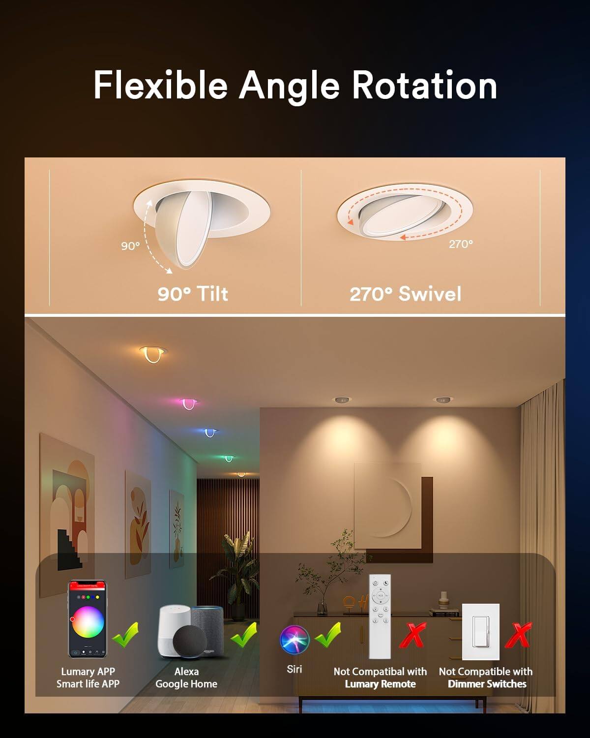 Flexible Angle Rotation  
90° Tilt  
270° Swivel  

Lumary APP  
Smart life APP  
Alexa  
Google Home  
Siri  

Not Compatible with Lumary Remote  
Not Compatible with Dimmer Switches