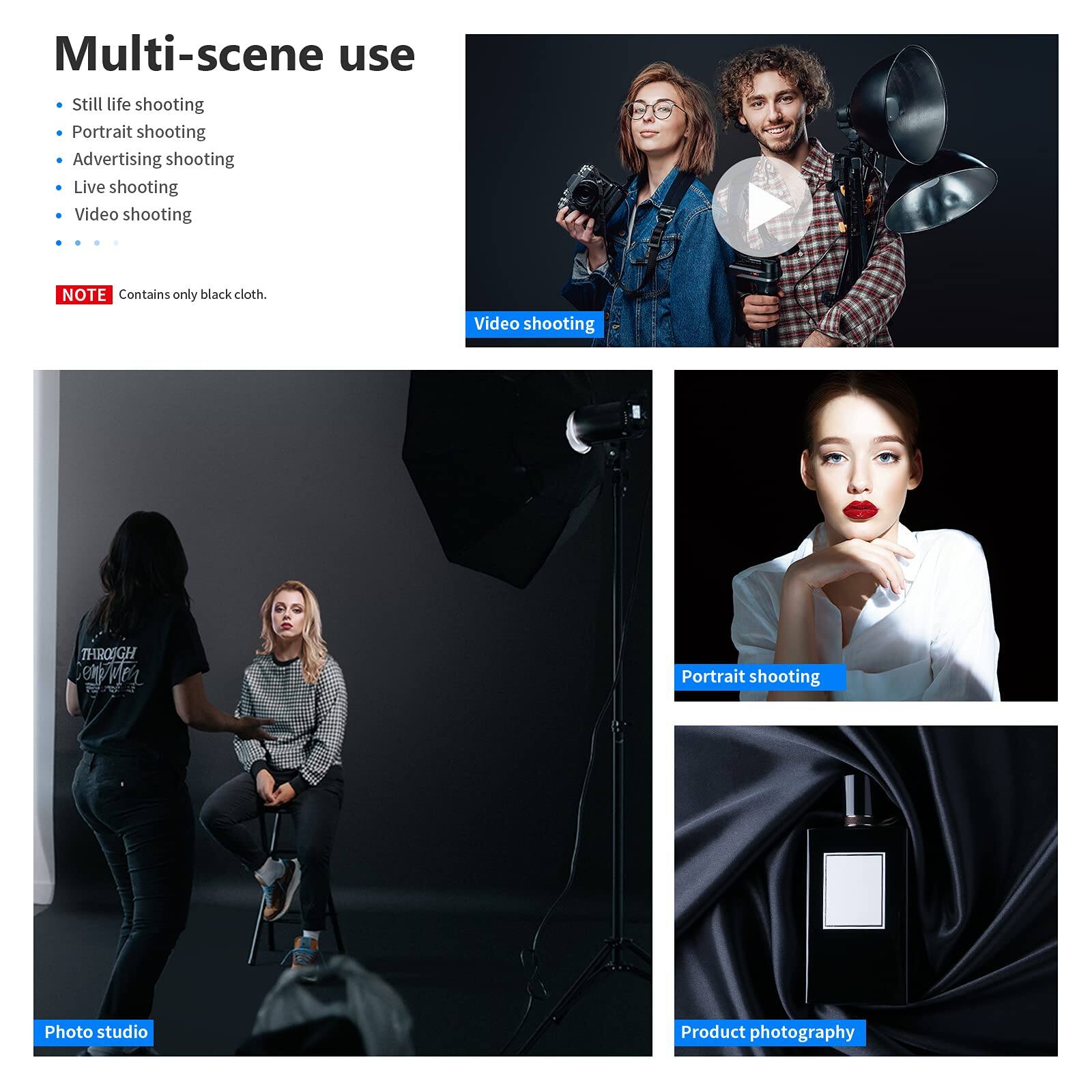 Multi-scene use

- Still life shooting
- Portrait shooting
- Advertising shooting
- Live shooting
- Video shooting

NOTE: Contains only black cloth.

Video shooting

Portrait shooting

Photo studio

Product photography