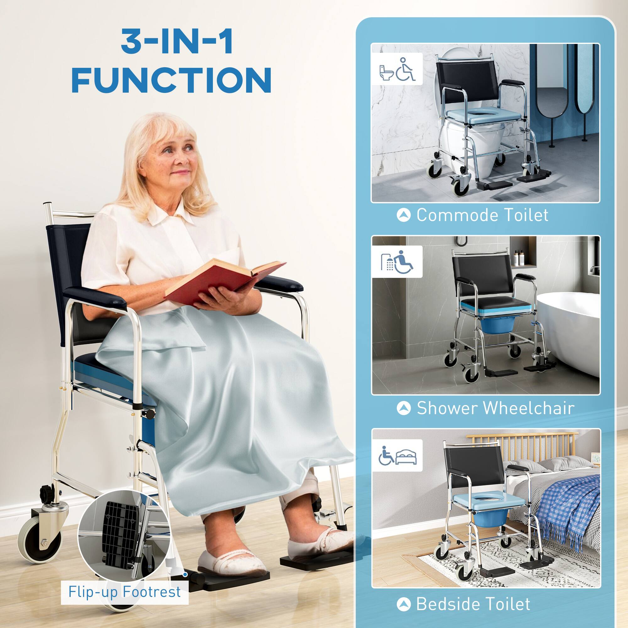 3-IN-1 FUNCTION

Commode Toilet
Shower Wheelchair
Bedside Toilet
Flip-up Footrest
