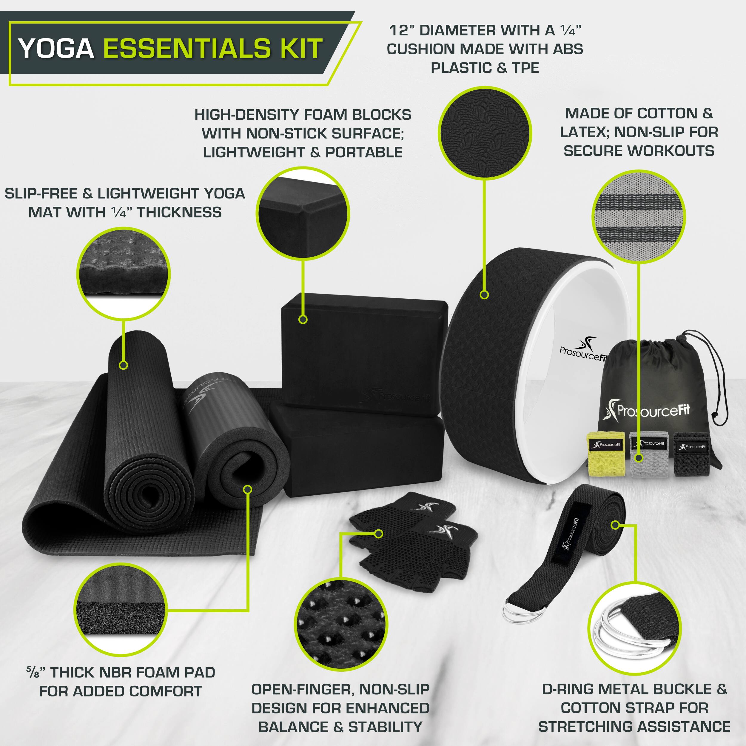 YOGA ESSENTIALS KIT

12" DIAMETER WITH A 1/4" CUSHION MADE WITH ABS PLASTIC & TPE
HIGH-DENSITY FOAM BLOCKS WITH NON-STICK SURFACE; LIGHTWEIGHT & PORTABLE
MADE OF COTTON & LATEX; NON-SLIP FOR SECURE WORKOUTS
SLIP-FREE & LIGHTWEIGHT YOGA MAT WITH 1/4" THICKNESS
5/6" THICK NBR FOAM PAD FOR ADDED COMFORT
OPEN-FINGER, NON-SLIP DESIGN FOR ENHANCED BALANCE & STABILITY
D-RING METAL BUCKLE & COTTON STRAP FOR STRETCHING ASSISTANCE