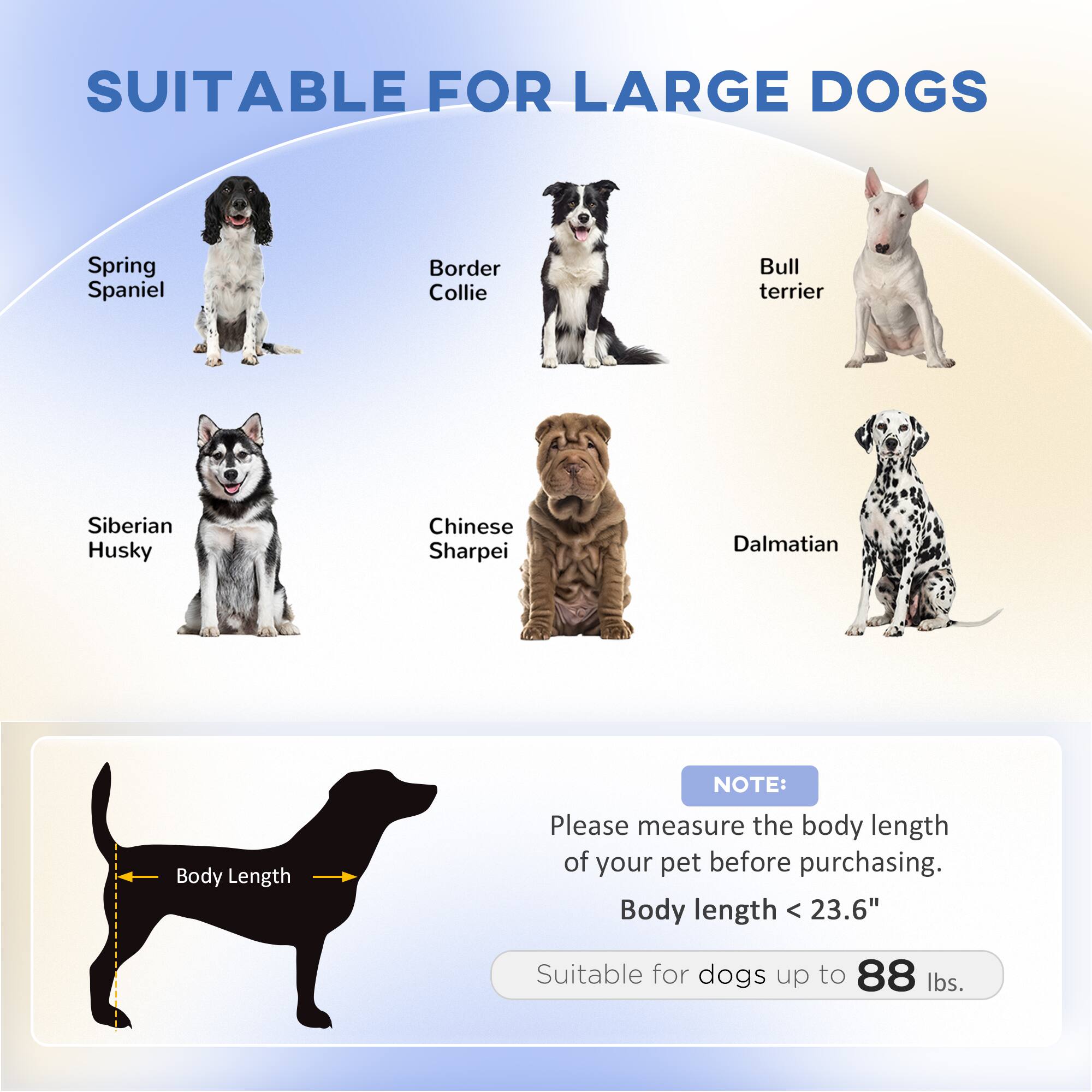 SUITABLE FOR LARGE DOGS

- Spring Spaniel
- Border Collie
- Bull terrier
- Siberian Husky
- Chinese Sharpei
- Dalmatian

NOTE: Please measure the body length of your pet before purchasing.

Body length < 23.6"

Suitable for dogs up to 88 lbs.