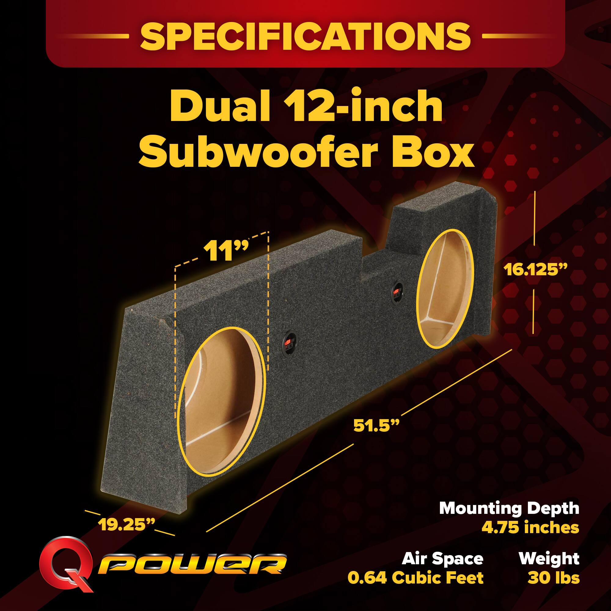 SPECIFICATIONS  
Dual 12-inch Subwoofer Box  
- Width: 11"  
- Height: 16.125"  
- Length: 51.5"  
- Mounting Depth: 4.75 inches  
- Air Space: 0.64 Cubic Feet  
- Weight: 30 lbs