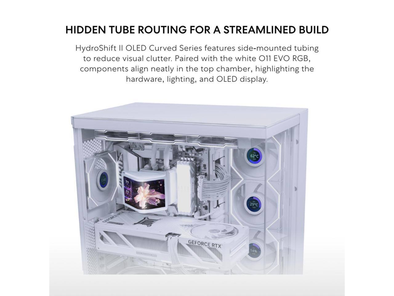 HIDDEN TUBE ROUTING FOR A STREAMLINED BUILD

HydroShift II OLED Curved Series features side-mounted tubing to reduce visual clutter. Paired with the white O11 EVO RGB, components align neatly in the top chamber, highlighting the hardware, lighting, and OLED display.

62C
29C
GEFORCE RTX