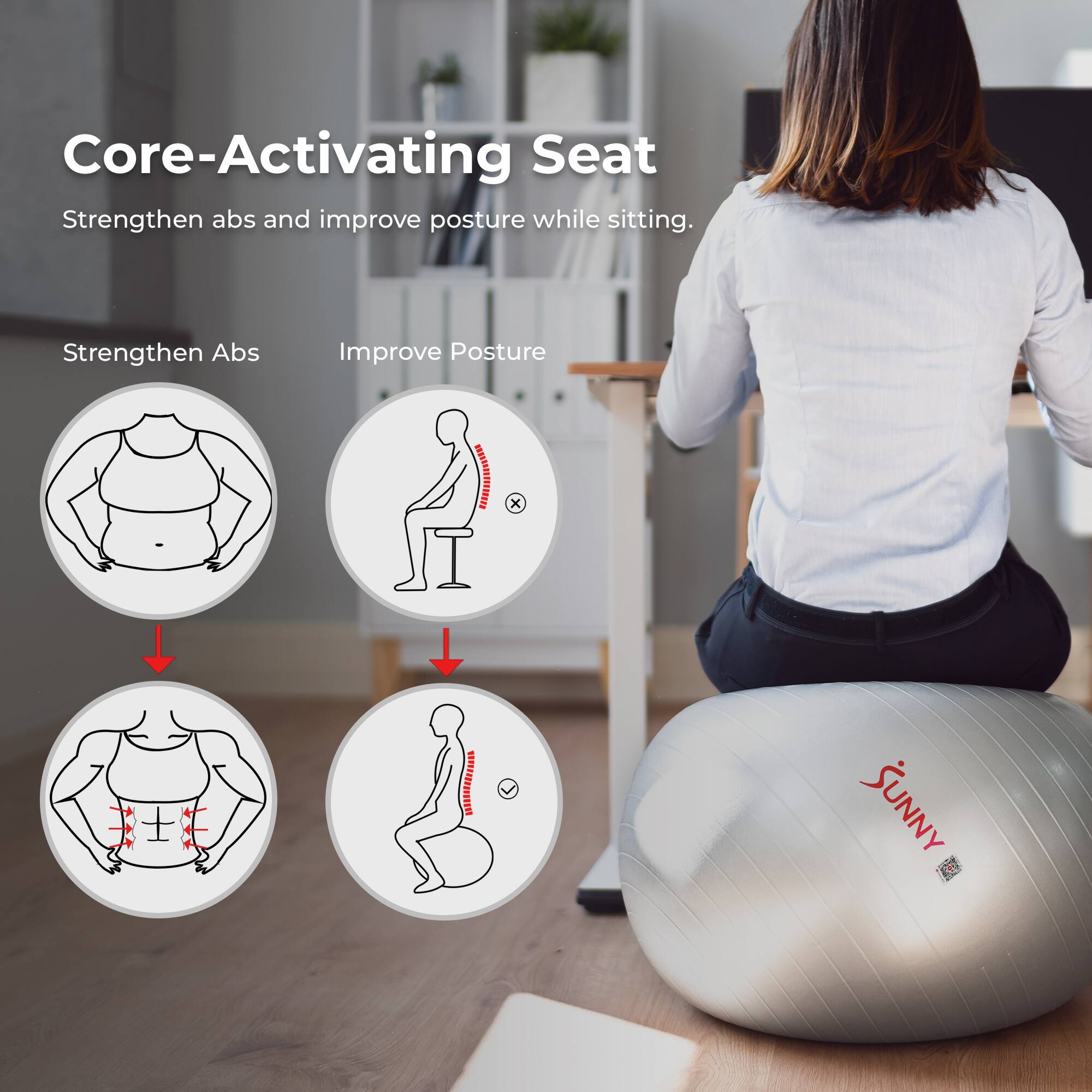 Core-Activating Seat  
Strengthen abs and improve posture while sitting.  

Strengthen Abs  
Improve Posture  

HmN x x MLIS SUNNY