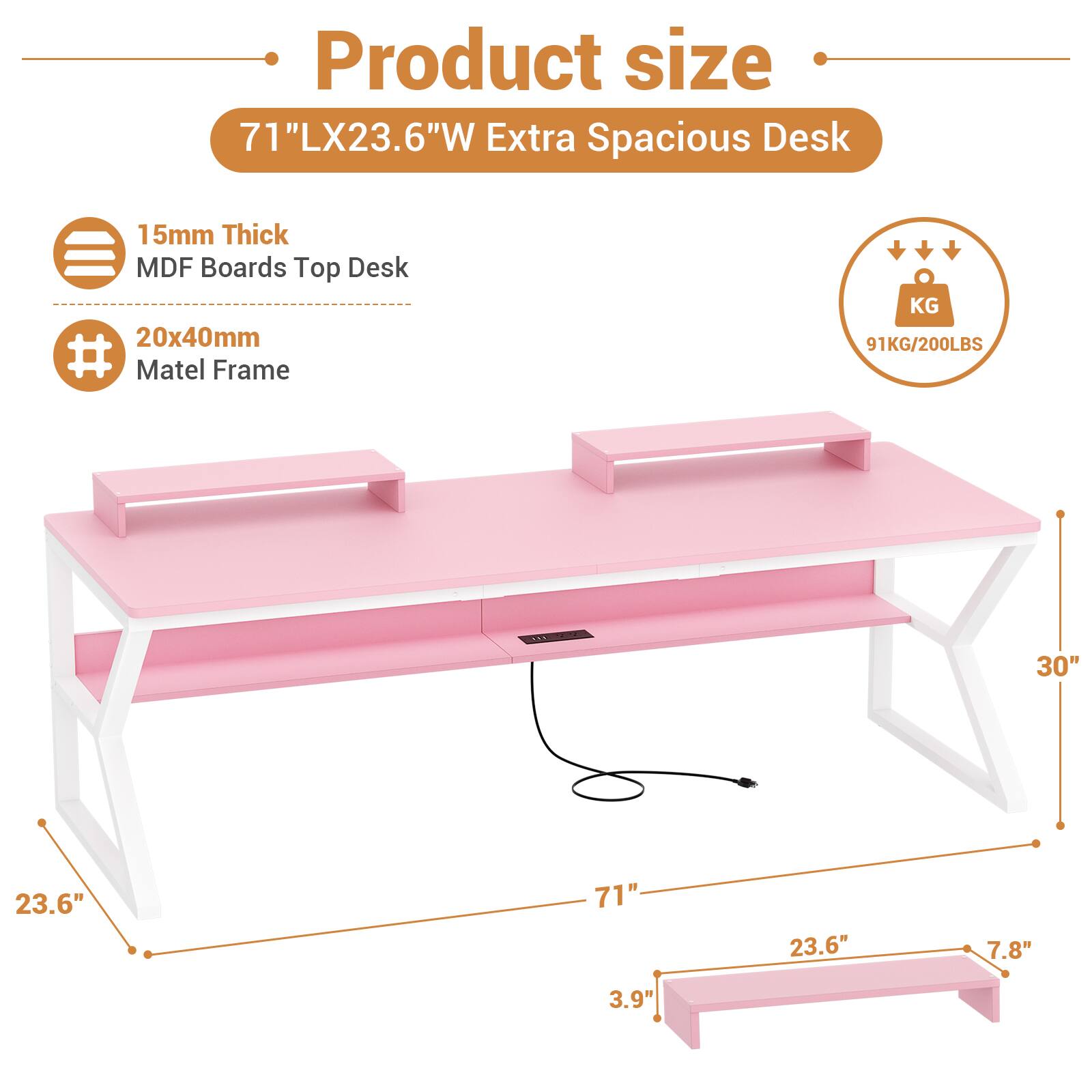 Product size  
71"LX23.6"W Extra Spacious Desk  
15mm Thick MDF Boards Top Desk  
20x40mm Matel Frame  
91KG/200LBS  
30"  
23.6"  
71"  
23.6"  
7.8"  
3.9"