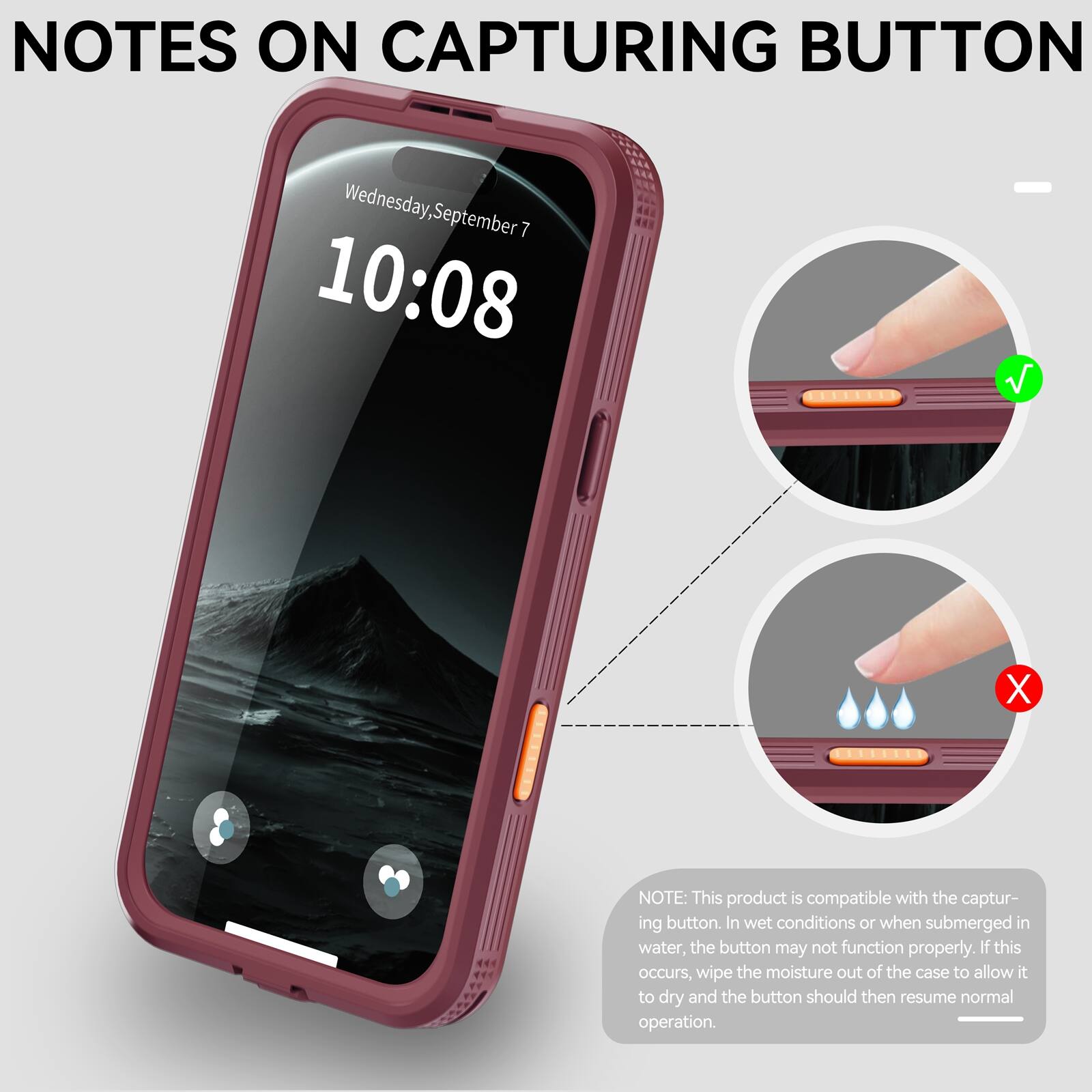 NOTES ON CAPTURING BUTTON

Wednesday, September 7
10:08

NOTE: This product is compatible with the capturing button. In wet conditions or when submerged in water, the button may not function properly. If this occurs, wipe the moisture out of the case to allow it to dry and the button should then resume normal operation.