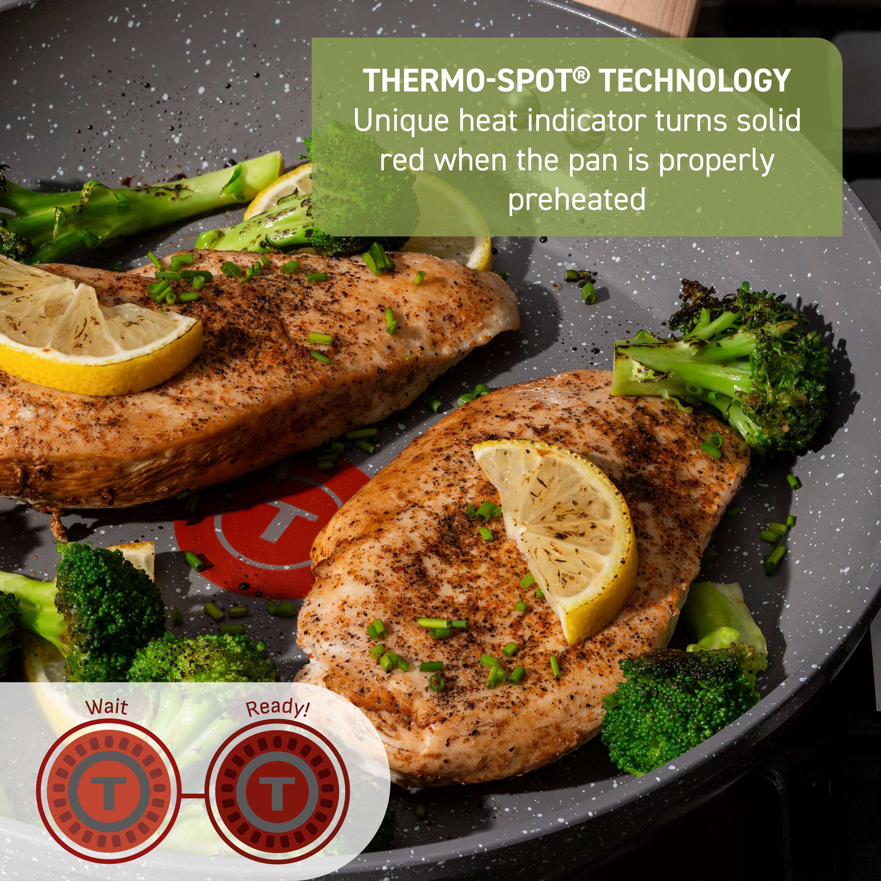 THERMO-SPOT® TECHNOLOGY  
Unique heat indicator turns solid red when the pan is properly preheated  

Wait  
Ready!