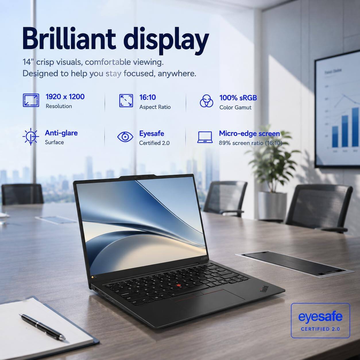 Brilliant display 14" crisp visuals, comfortable viewing. Designed to help you stay focused, anywhere.

1920 x 1200 Resolution
16:10 Aspect Ratio
100% sRGB Color Gamut
Anti-glare Surface
Eyesafe Certified 2.0
Micro-edge screen 89% screen ratio (16:10)