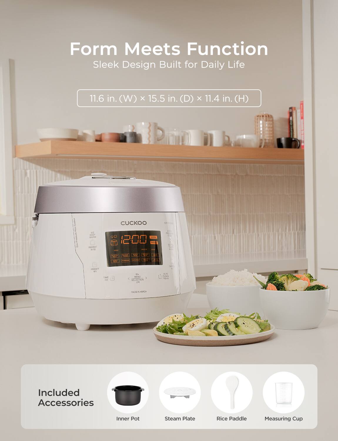 Form Meets Function  
Sleek Design Built for Daily Life  

11.6 in. (W) x 15.5 in. (D) x 11.4 in. (H)  

Included Accessories  
Inner Pot  
Steam Plate  
Rice Paddle  
Measuring Cup