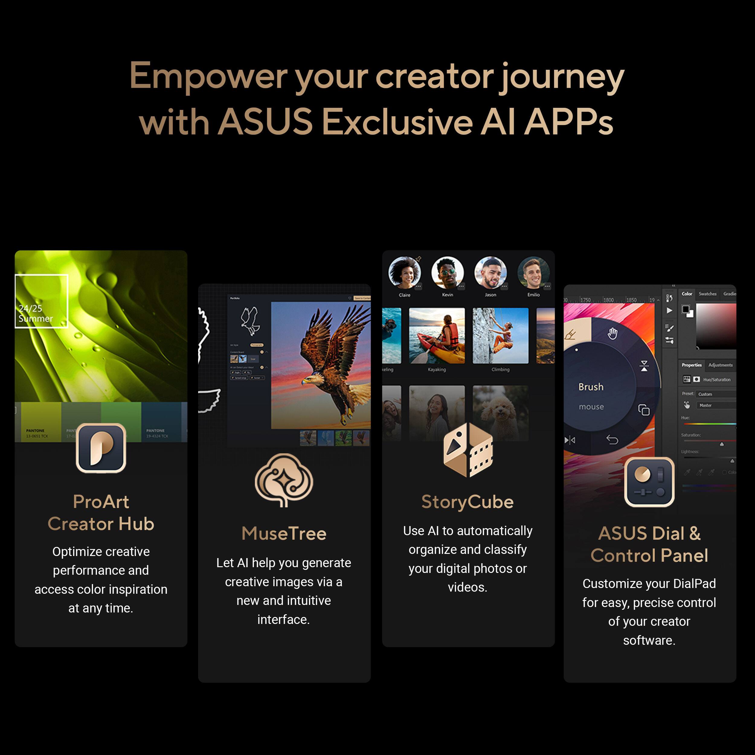 Empower your creator journey with ASUS Exclusive AI APPs

- ProArt Creator Hub
  Optimize creative performance and access color inspiration at any time.

- MuseTree
  Let AI help you generate creative images via a new and intuitive interface.

- StoryCube
  Use AI to automatically organize and classify your digital photos or videos.

- ASUS Dial & Control Panel
  Customize your DialPad for easy, precise control of your creator software.