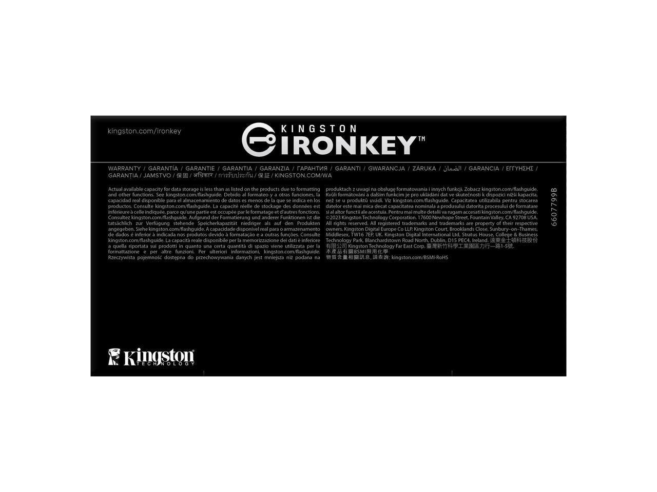 kingston.com/ironkey

KINGSTON IRONKEY

WARRANTY / GARANTIA / GARANTIE / GARANTIA / GARANZIA / GARANTI / GWARANCJA / ZARUKA / GARANTIA / JAMSTVO / GARANCIA / ЭФФЕНЦ / جارانتی / GARANCIA / ЕФІТНЕНЦІЯ

Actual available capacity for data storage is less than listed on the products due to formatting and other functions. See kingston.com/flashguide. La capacité réelle disponible pour le stockage des données est inférieure à celle indiquée, parce qu'une partie est occupée par le formatage et d'autres fonctions. Consultez kingston.com/flashguide. Debido al formato y otras funciones, la capacidad real disponible para almacenamiento de datos es inferior a la indicada en el producto. Visite kingston.com/flashguide. Aufgrund der Formatierung und anderer Funktionen ist die tatsächliche Speicherkapazität des Produkts geringer als angegeben. Bitte besuchen Sie kingston.com/flashguide. Zobacz kingston.com/flashguide. Debido a la formateo