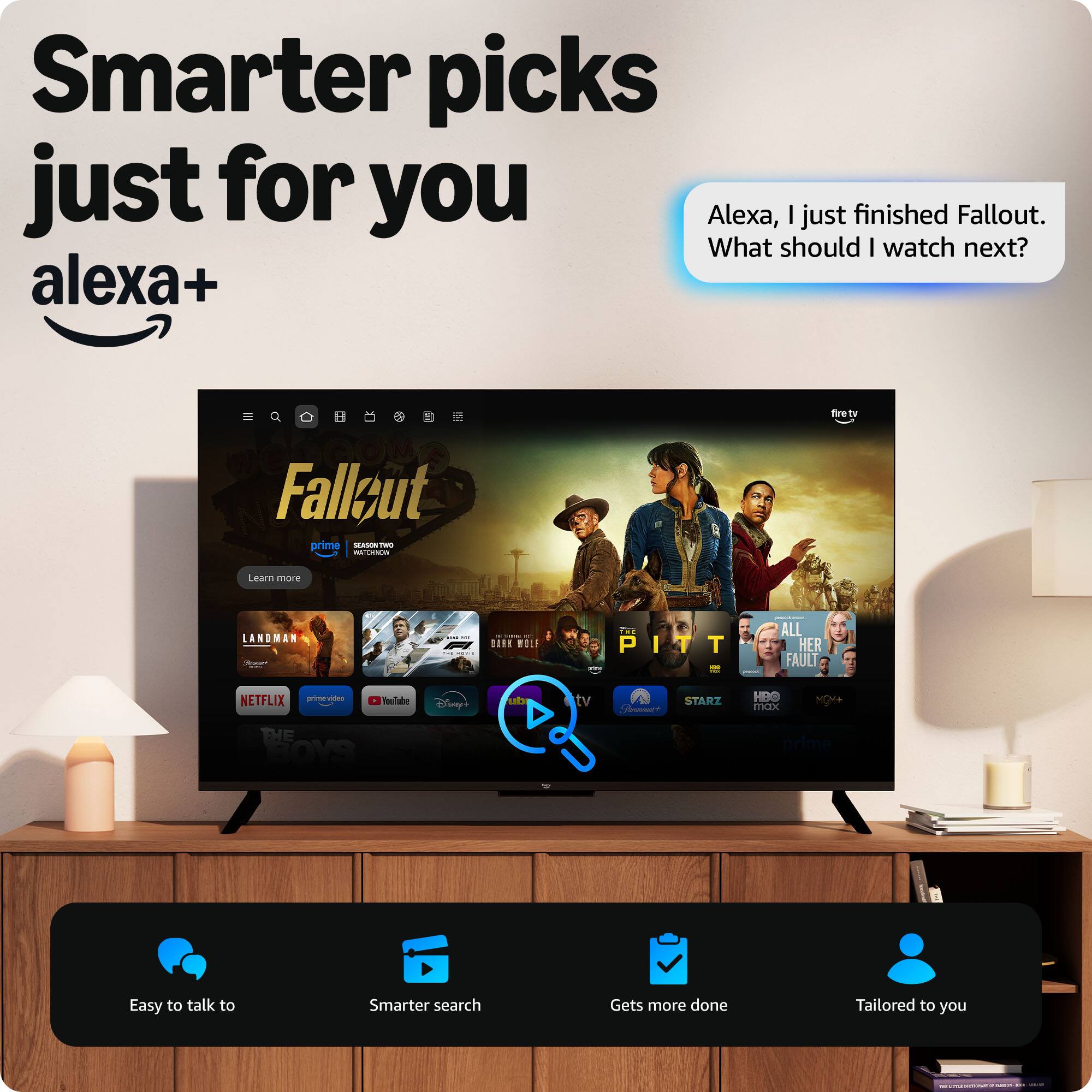 Smarter picks just for you  
Alexa, I just finished Fallout. What should I watch next?  

Alexa+  
Fallout (Prime, Fire TV)  

Learn more  
Landman  
The Pitt  
All Her Fault  
Netflix  
YouTube  
Disney+  
Starz  
HBO Max  
Prime  

Easy to talk to  
Smarter search  
Gets more done  
Tailored to you