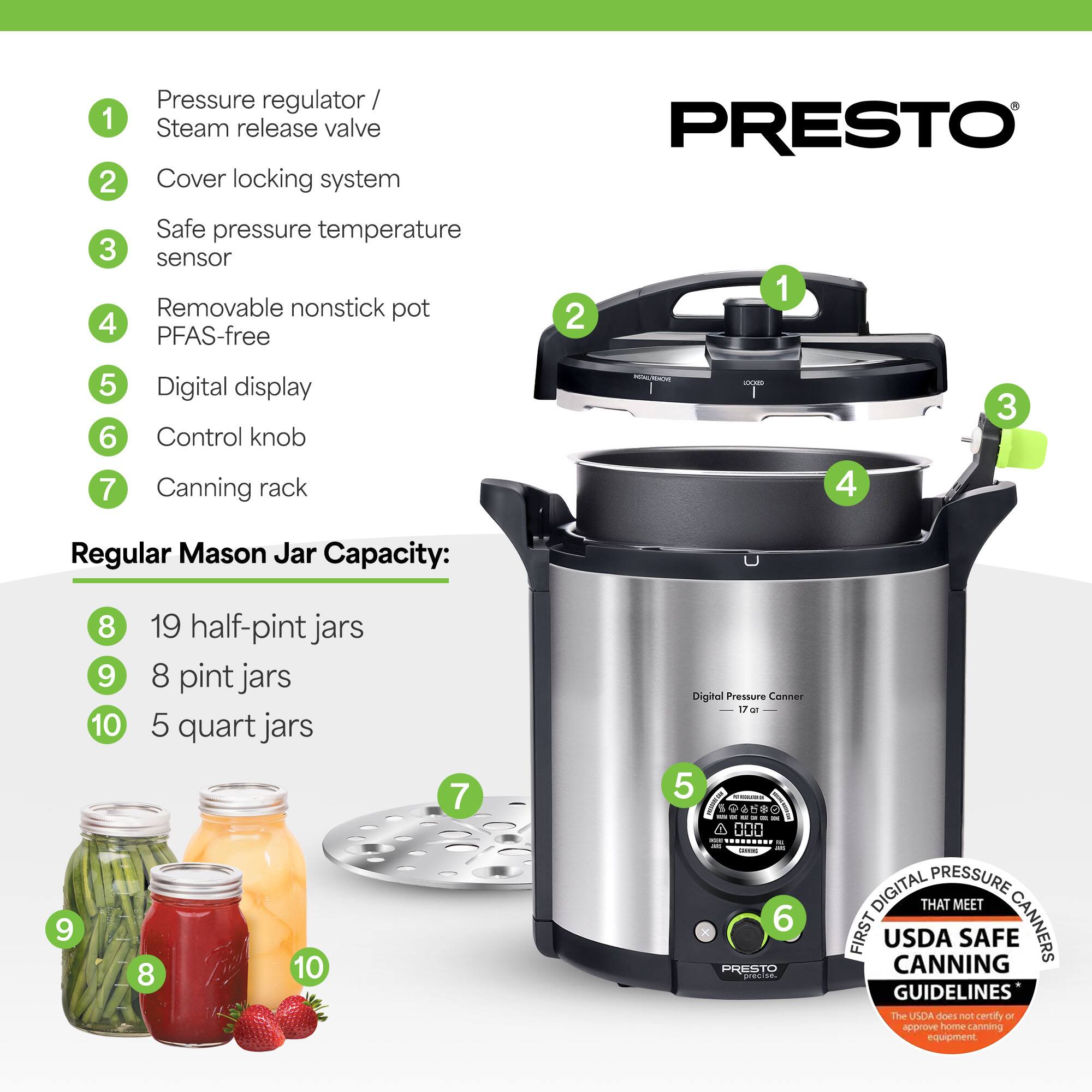1. Pressure regulator / Steam release valve  
2. Cover locking system  
3. Safe pressure temperature sensor  
4. Removable nonstick pot PFAS-free  
5. Digital display  
6. Control knob  
7. Canning rack  

Regular Mason Jar Capacity:  
8. 19 half-pint jars  
9. 8 pint jars  
10. 5 quart jars  

Digital Pressure Canner  
17 qt  

PRESTO®  

FIRST DIGITAL PRESSURE CANNERS THAT MEET USDA SAFE CANNING GUIDELINES*  
*The USDA does not certify or approve home canning equipment.