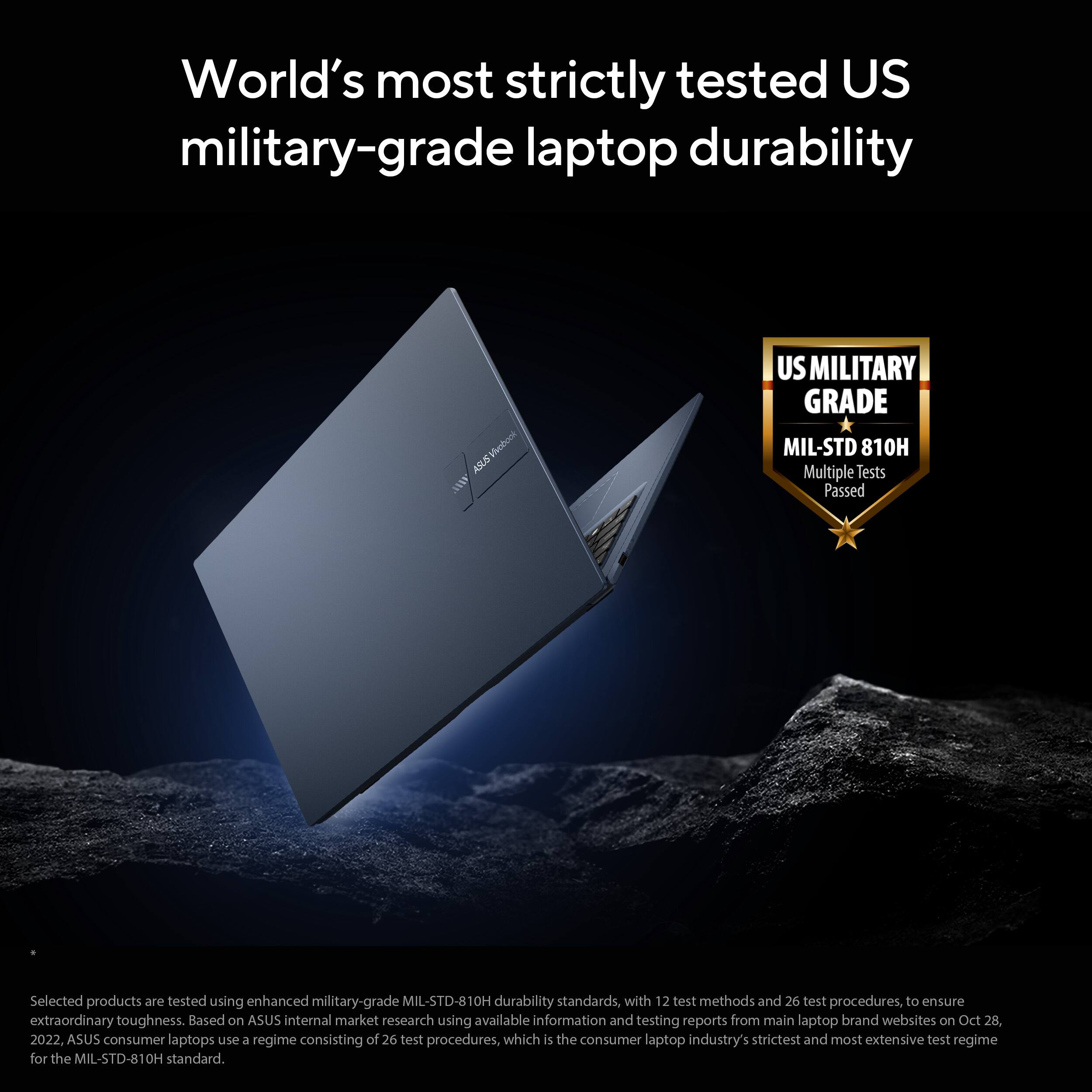 World's most strictly tested US military-grade laptop durability

US MILITARY GRADE  
MIL-STD 810H  
Multiple Tests Passed

Selected products are tested using enhanced military-grade MIL-STD-810H durability standards, with 12 test methods and 26 test procedures, to ensure extraordinary toughness. Based on ASUS internal market research using available information and testing reports from main laptop brand websites on Oct 28, 2022. ASUS consumer laptops use a regime consisting of 26 test procedures, which is the consumer laptop industry's strictest and most extensive test regime for the MIL-STD-810H standard.