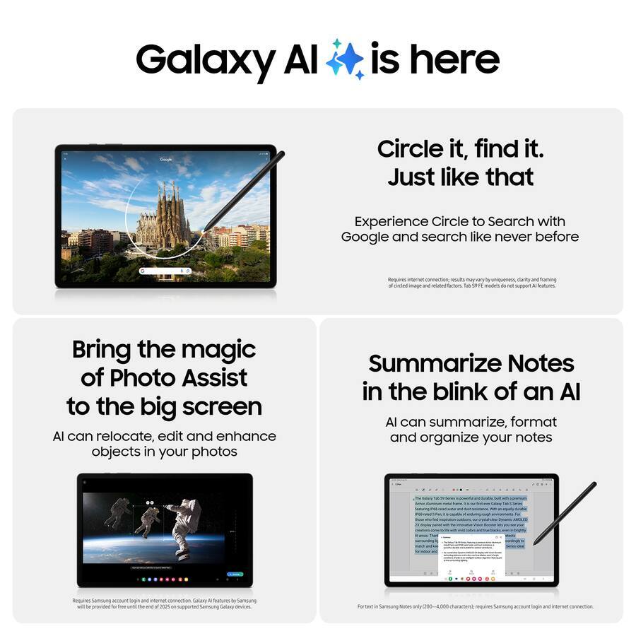 Galaxy AI is here

Circle it, find it. Just like that
Experience Circle to Search with Google and search like never before
Requires internet connection. Results may vary by uniqueness, clarity and framing of the image and related factors. Tab S9 FE models do not support AI features.

Bring the magic of Photo Assist to the big screen
AI can relocate, edit and enhance objects in your photos
Requires Samsung account login and internet connection

Summarize Notes in the blink of an AI
AI can summarize, format and organize your notes
For text in Samsung Notes only (200-2,000 characters), requires Samsung account login and internet connection.