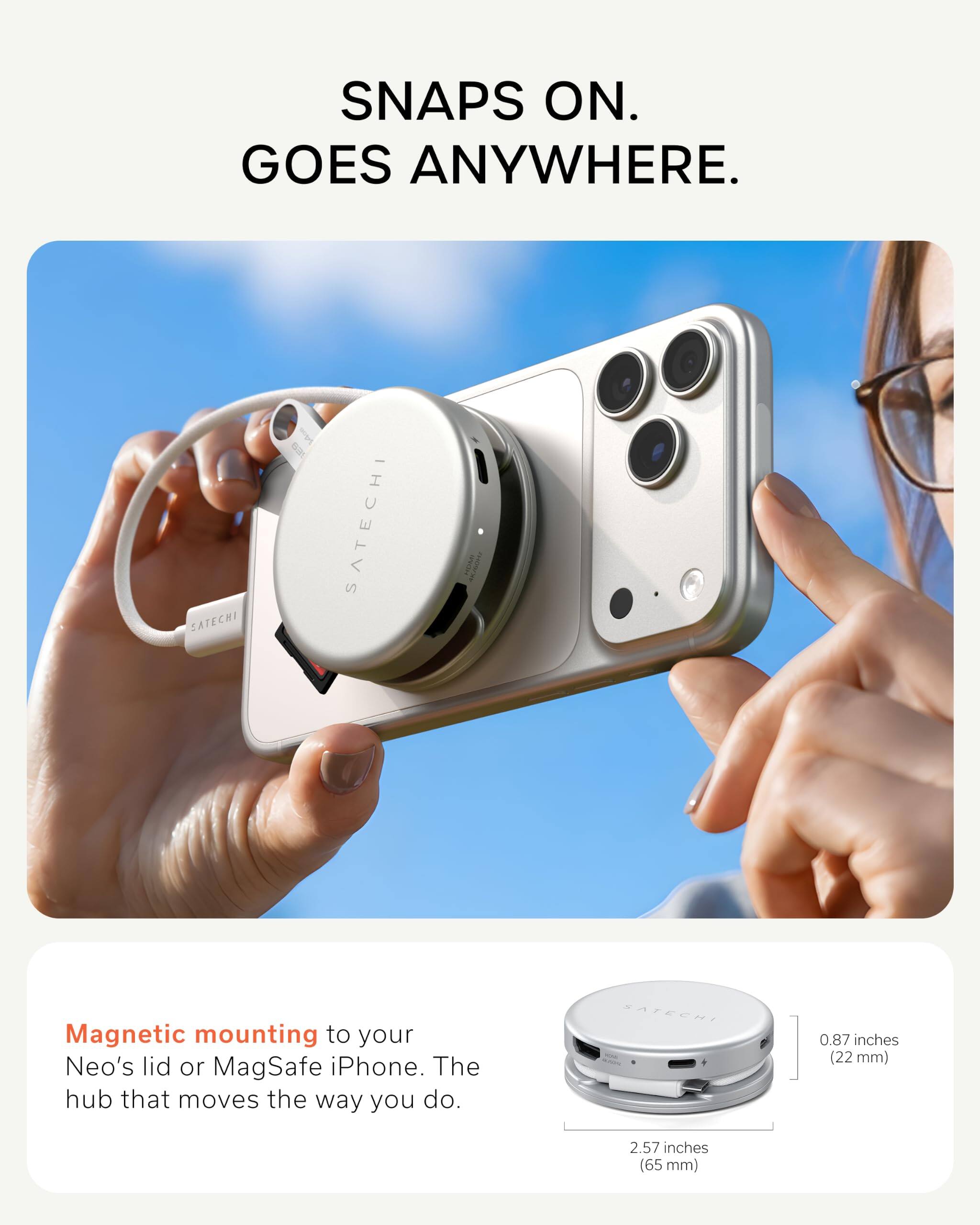 SNAPS ON. GOES ANYWHERE.

SATECHI

Magnetic mounting to your Neo's lid or MagSafe iPhone. The hub that moves the way you do.

0.87 inches (22 mm)
2.57 inches (65 mm)