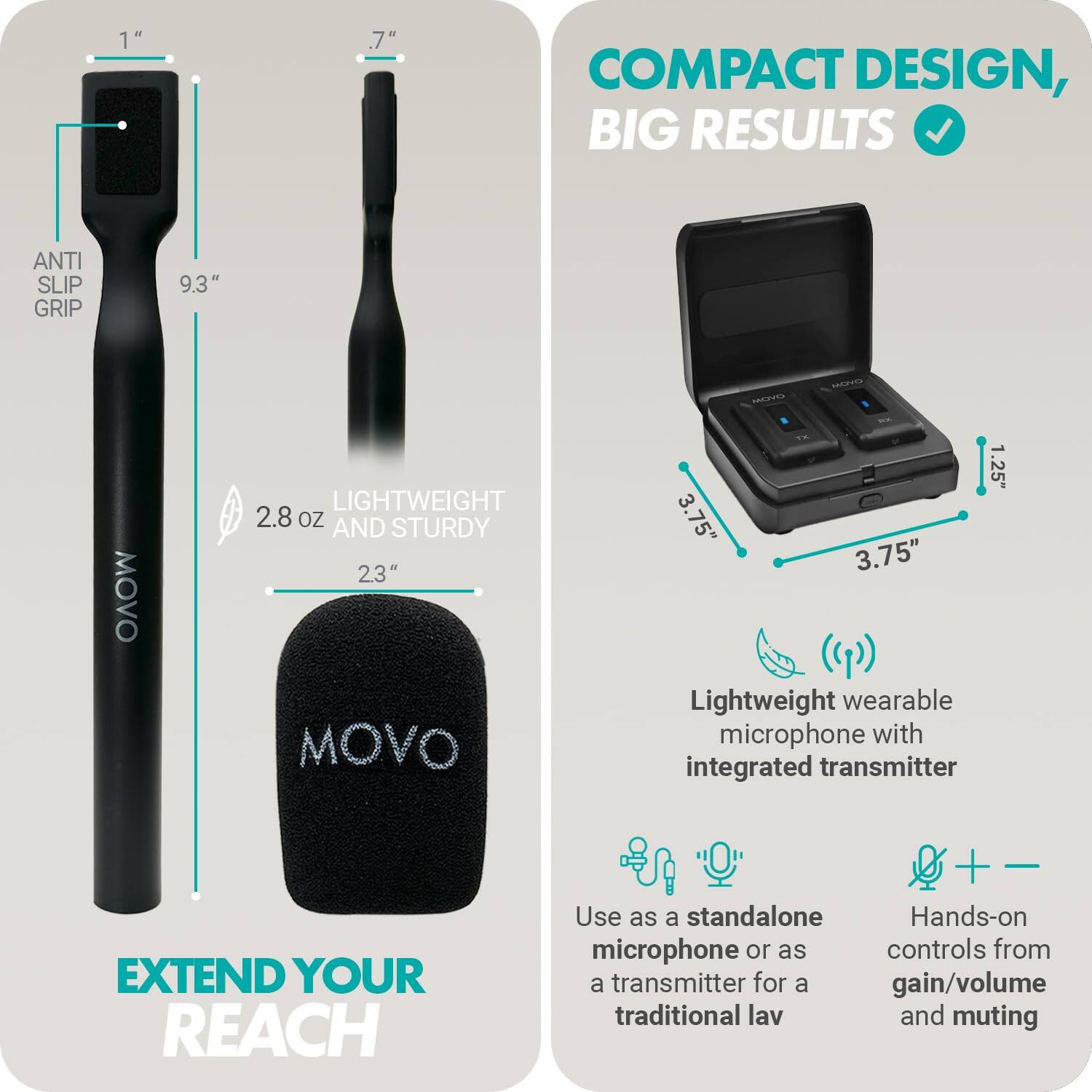 **COMPACT DESIGN, BIG RESULTS**

- **ANTI SLIP GRIP**
- **9.3"**
- **2.8 oz**
- **23"**
- **LIGHTWEIGHT AND STURDY**

**EXTEND YOUR REACH**

- **Lightweight wearable microphone with integrated transmitter**
- **Use as a standalone microphone or as a transmitter for a traditional lav**
- **Hands-on controls for gain/volume and muting**

**Dimensions:**
- **1"**
- **.7"**
- **1.25"**
- **3.75"**
- **3.75"**