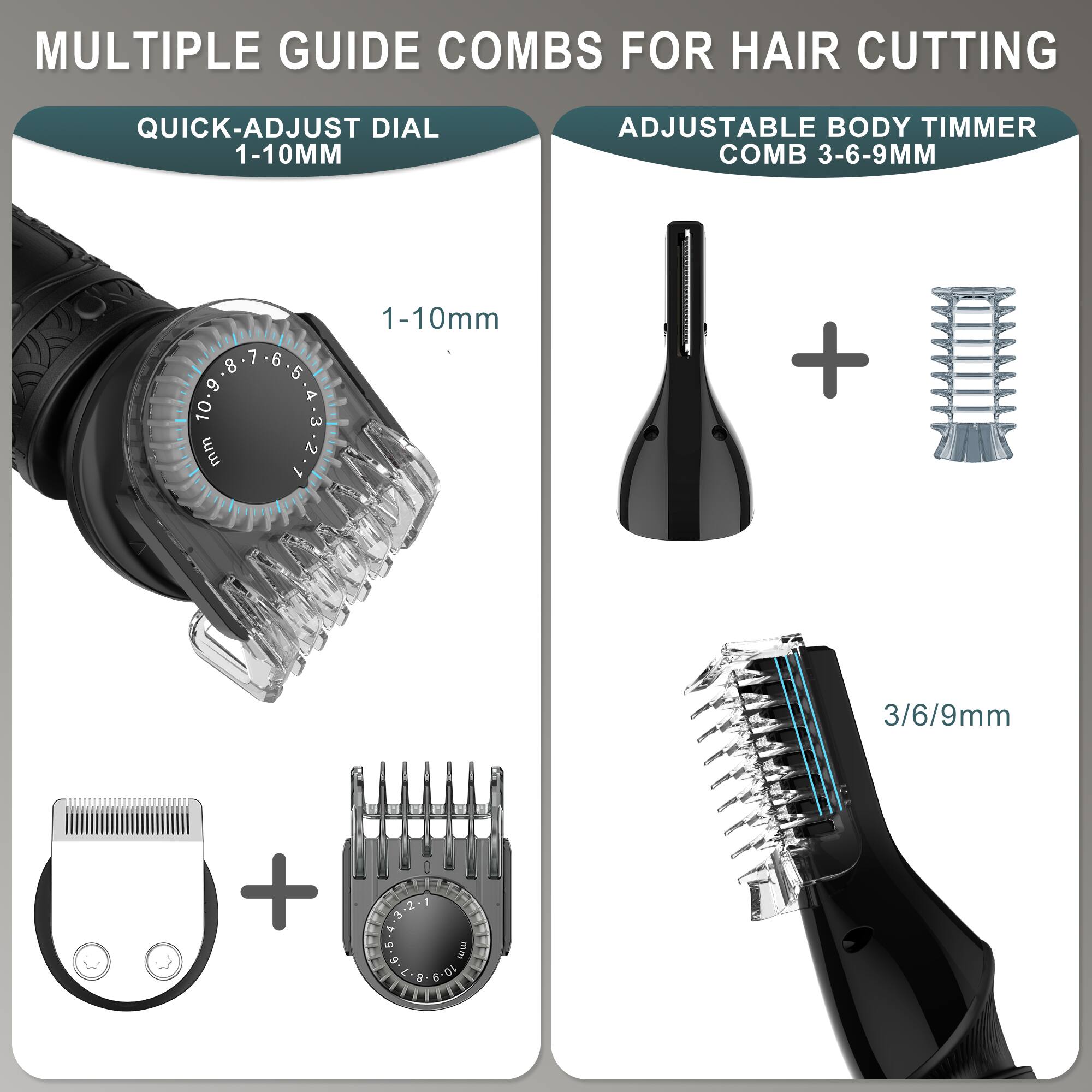 MULTIPLE GUIDE COMBS FOR HAIR CUTTING

QUICK-ADJUST DIAL 1-10MM

ADJUSTABLE BODY TIMMER COMB 3-6-9MM

1-10mm

3/6/9mm