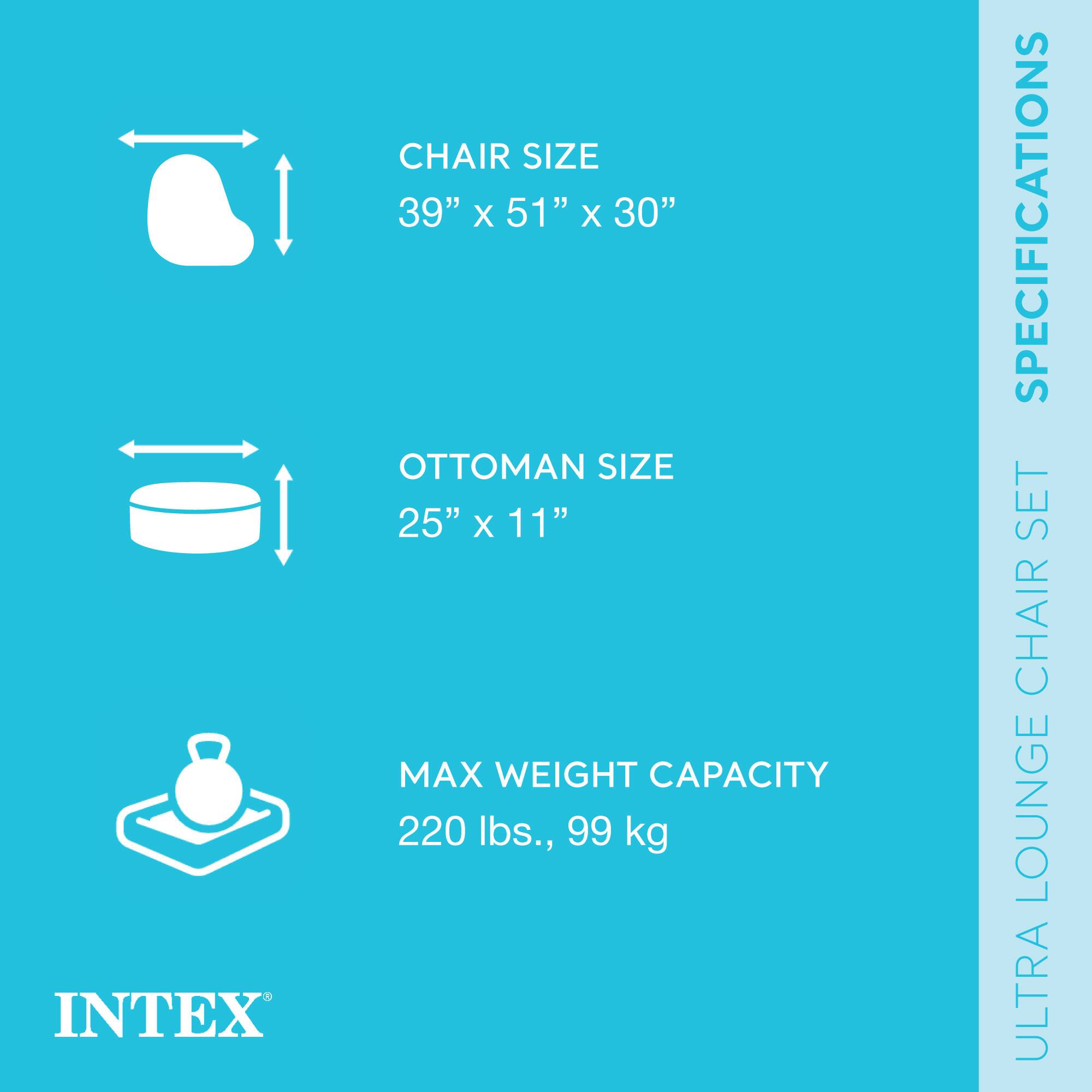 INTEX  
ULTRA LOUNGE CHAIR SET  
SPECIFICATIONS  

CHAIR SIZE  
39" x 51" x 30"  

OTTOMAN SIZE  
25" x 11"  

MAX WEIGHT CAPACITY  
220 lbs., 99 kg