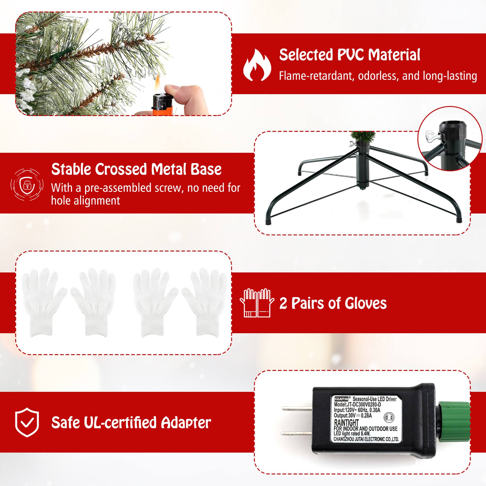Selected PUC Material  
Flame-retardant, odorless, and long-lasting  

Stable Crossed Metal Base  
With a pre-assembled screw, no need for hole alignment  

2 Pairs of Gloves  

Safe UL-certified Adapter  

Seasonal-Use LED Driver  
Model: JT-OC300V0280-D  
Input: 120V-60Hz  
Output: 30V-0.28A  
RAINTIGHT FOR INDOOR AND OUTDOOR USE  
CHANGSHOU JUTAL ELECTRONIC CO., LTD.