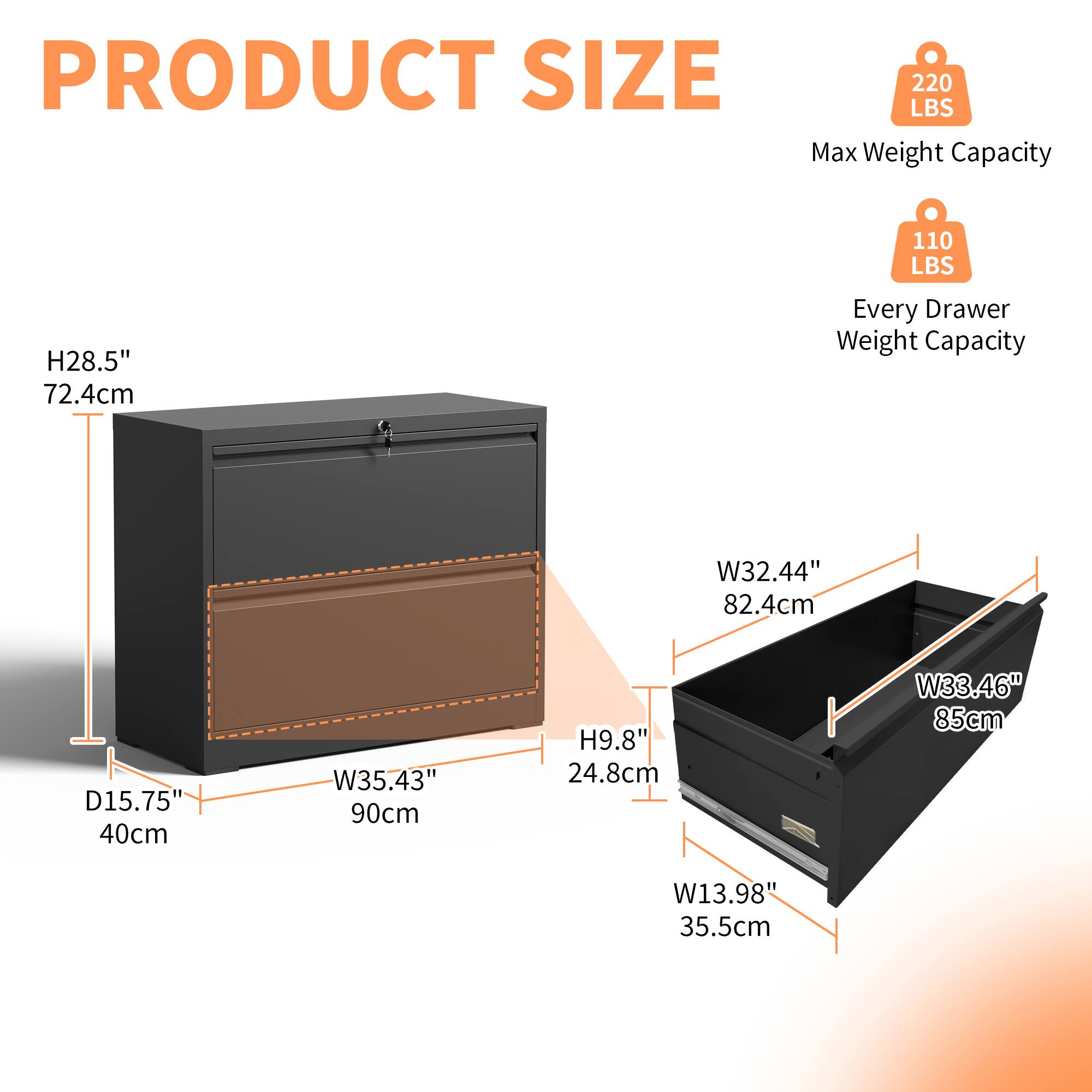 PRODUCT SIZE

Max Weight Capacity: 220 LBS

Every Drawer Weight Capacity: 110 LBS

H28.5" 72.4cm

W35.43" 90cm

D15.75" 40cm

H9.8" 24.8cm

W32.44" 82.4cm

W33.46" 85cm

W13.98" 35.5cm
