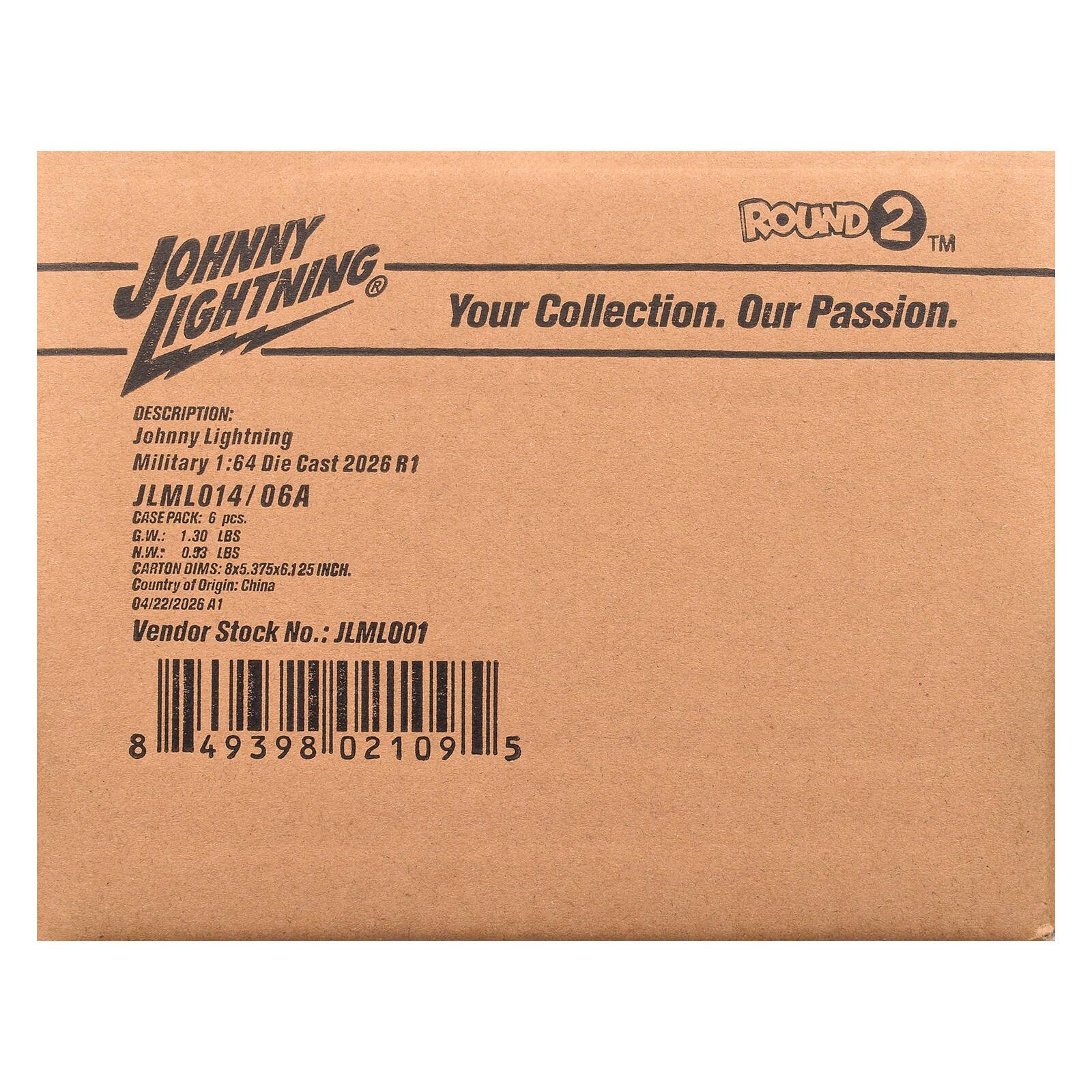 ROUND 2™  
LIGHTNING  
JOHNNY  
Your Collection. Our Passion.  

DESCRIPTION:  
Johnny Lightning Military 1:64 Die Cast 2026 R1  
JLML014/06A  

CASEPACK: 6 pcs.  
G.W.: 1.30 LBS  
N.W.: 0.93 LBS  
CARTON DIMS: 8x5.375x6.1 25 INCH.  
Country of Origin: China  
04/22/2026 A1  

Vendor Stock No.: JLML001  

8 49398 02109 5