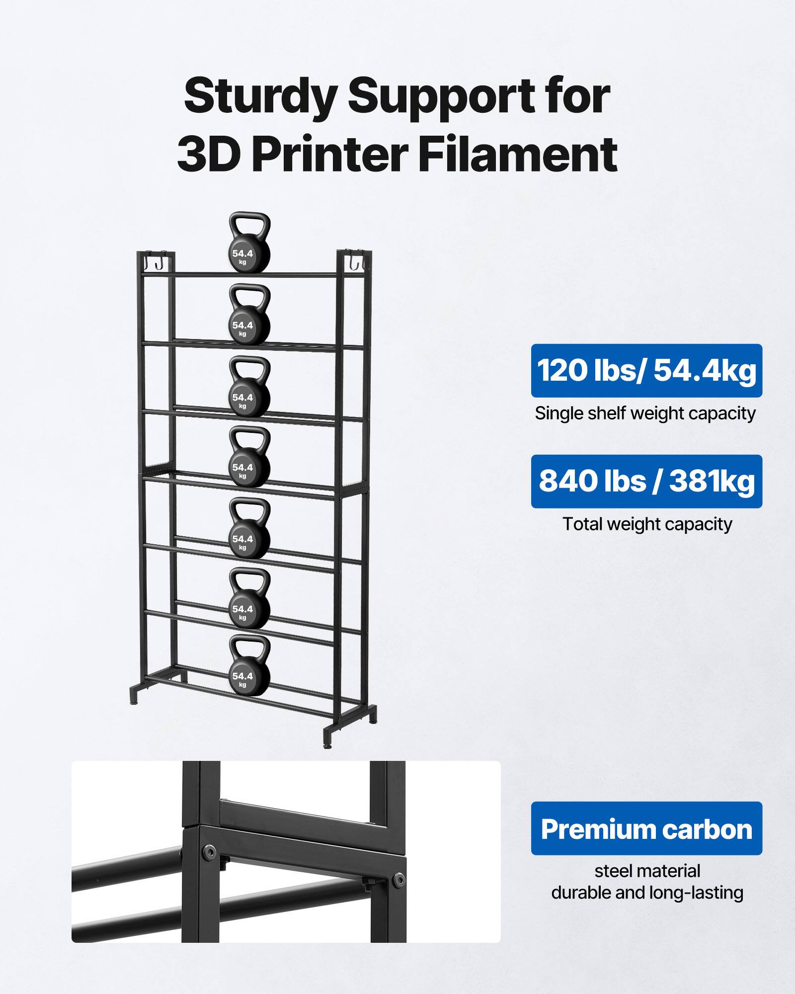 Sturdy Support for 3D Printer Filament 54.4 kg 120 lbs/54.4kg Single shelf weight capacity 840 lbs/381kg Total weight capacity Premium carbon steel material durable and long-lasting
