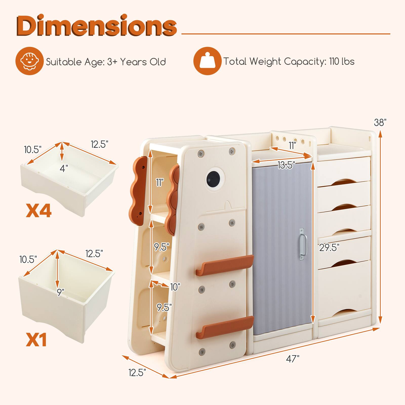 Dimensions  
Suitable Age: 3+ Years Old  
Total Weight Capacity: 110 lbs  

- X4: 10.5" x 12.5" x 4"  
- X1: 10.5" x 12.5" x 9"  
- Height: 38"  
- Width: 47"  
- Depth: 13.5"  
- Drawer 1: 11" x 9.5"  
- Drawer 2: 11" x 10"  
- Drawer 3: 11" x 9.5"  
- Drawer 4: 11" x 9.5"  
- Total Height of Drawers: 29.5"