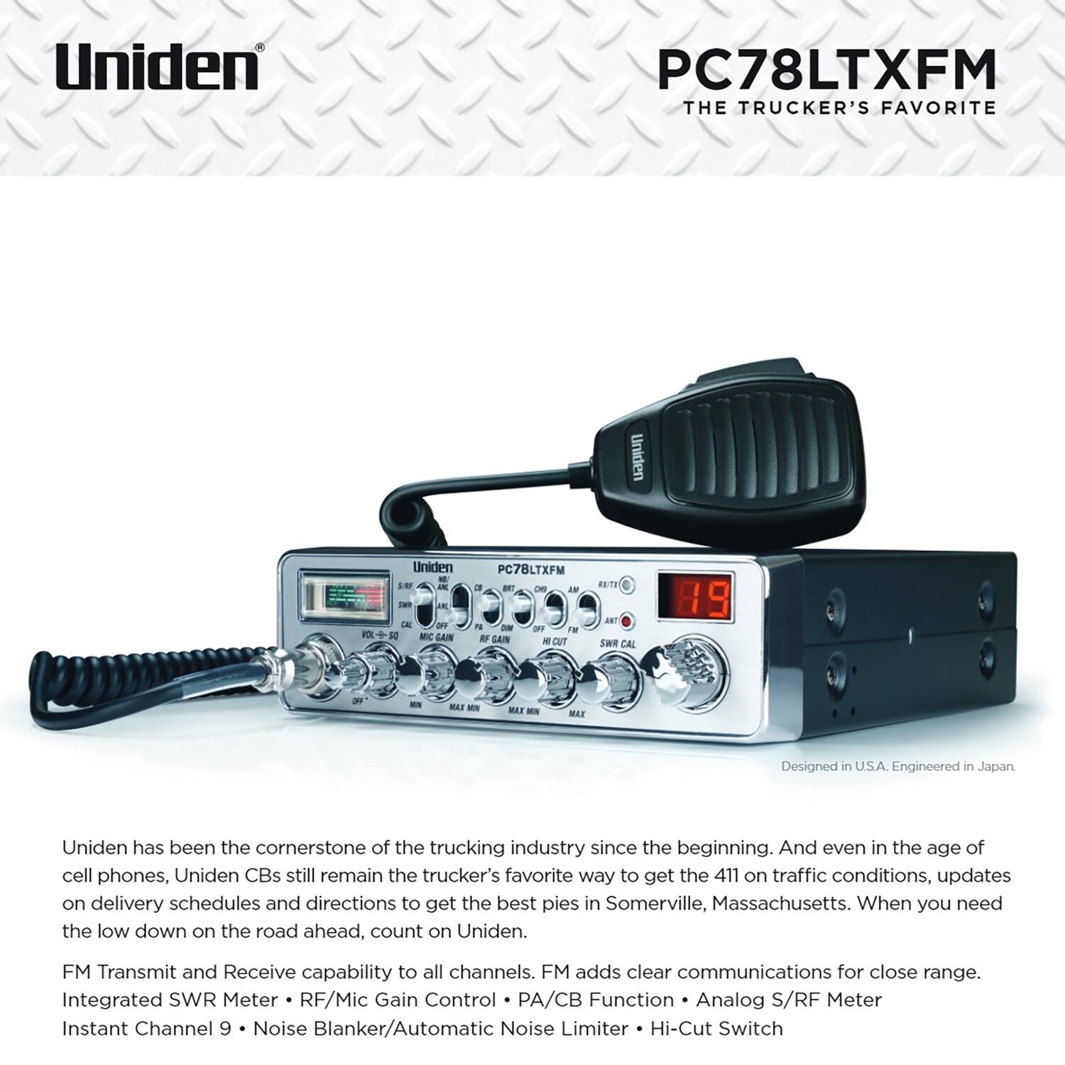 Uniden PC78LTXFM  
THE TRUCKER'S FAVORITE  

Uniden has been the cornerstone of the trucking industry since the beginning. And even in the age of cell phones, Uniden CBs still remain the trucker's favorite way to get the 411 on traffic conditions, updates on delivery schedules and directions to get the best pies in Somerville, Massachusetts. When you need the low down on the road ahead, count on Uniden.  

FM Transmit and Receive capability to all channels. FM adds clear communications for close range.  
Integrated SWR Meter • RF/Mic Gain Control • PA/CB Function • Analog S/RF Meter  
Instant Channel 9 • Noise Blanker/Automatic Noise Limiter • Hi-Cut Switch  

Designed in U.S.A. Engineered in Japan