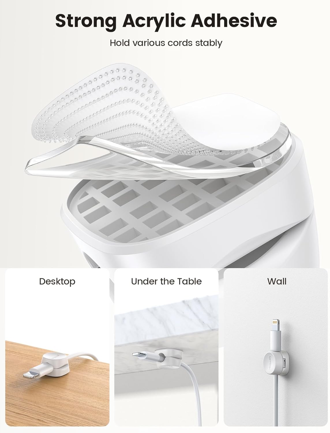Strong Acrylic Adhesive  
Hold various cords stably  

Desktop  
Under the Table  
Wall